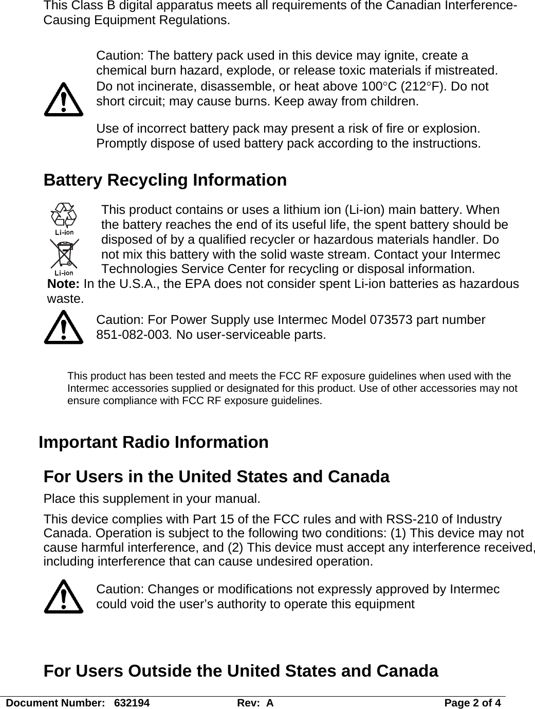 Document Number:   632194  Rev:  A   Page 2 of 4 This Class B digital apparatus meets all requirements of the Canadian Interference-Causing Equipment Regulations.    Caution: The battery pack used in this device may ignite, create a chemical burn hazard, explode, or release toxic materials if mistreated. Do not incinerate, disassemble, or heat above 100°C (212°F). Do not short circuit; may cause burns. Keep away from children. Use of incorrect battery pack may present a risk of fire or explosion.  Promptly dispose of used battery pack according to the instructions. Battery Recycling Information  This product contains or uses a lithium ion (Li-ion) main battery. When the battery reaches the end of its useful life, the spent battery should be disposed of by a qualified recycler or hazardous materials handler. Do not mix this battery with the solid waste stream. Contact your Intermec Technologies Service Center for recycling or disposal information. Note: In the U.S.A., the EPA does not consider spent Li-ion batteries as hazardous waste.  Caution: For Power Supply use Intermec Model 073573 part number 851-082-003. No user-serviceable parts.  This product has been tested and meets the FCC RF exposure guidelines when used with the Intermec accessories supplied or designated for this product. Use of other accessories may not ensure compliance with FCC RF exposure guidelines. Important Radio Information For Users in the United States and Canada Place this supplement in your manual. This device complies with Part 15 of the FCC rules and with RSS-210 of Industry Canada. Operation is subject to the following two conditions: (1) This device may not cause harmful interference, and (2) This device must accept any interference received, including interference that can cause undesired operation.   Caution: Changes or modifications not expressly approved by Intermec could void the user’s authority to operate this equipment   For Users Outside the United States and Canada 