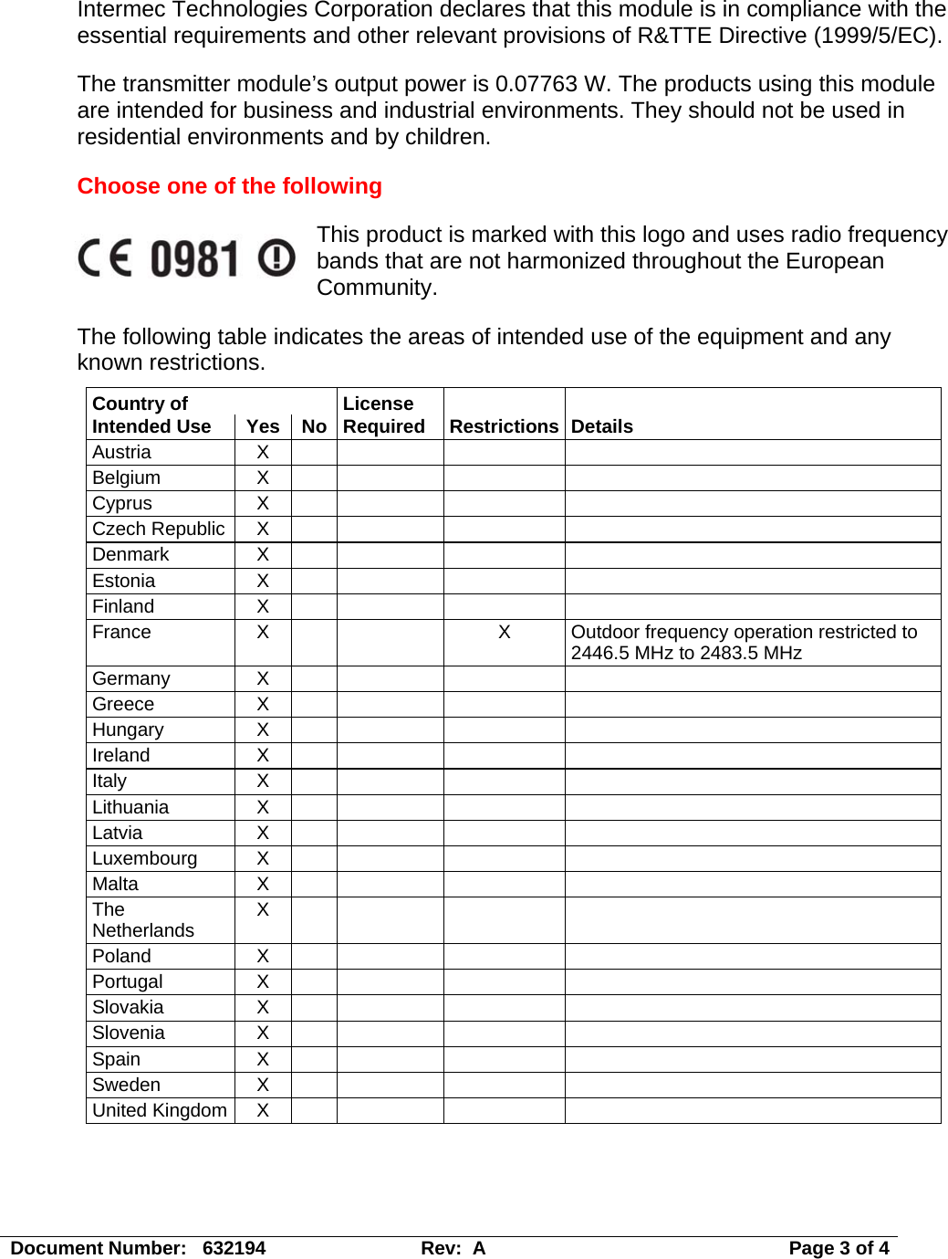 Document Number:   632194  Rev:  A   Page 3 of 4 Intermec Technologies Corporation declares that this module is in compliance with the essential requirements and other relevant provisions of R&amp;TTE Directive (1999/5/EC).    The transmitter module’s output power is 0.07763 W. The products using this module are intended for business and industrial environments. They should not be used in residential environments and by children. Choose one of the following This product is marked with this logo and uses radio frequency bands that are not harmonized throughout the European Community.  The following table indicates the areas of intended use of the equipment and any known restrictions. Country of   License      Intended Use  Yes  No  Required  Restrictions Details Austria X      Belgium X      Cyprus X      Czech Republic  X         Denmark X      Estonia X      Finland X      France X   X Outdoor frequency operation restricted to 2446.5 MHz to 2483.5 MHz Germany X      Greece X      Hungary X      Ireland X      Italy X     Lithuania X      Latvia X     Luxembourg X        Malta X     The Netherlands  X        Poland X      Portugal X      Slovakia X      Slovenia X      Spain X     Sweden X      United Kingdom  X           