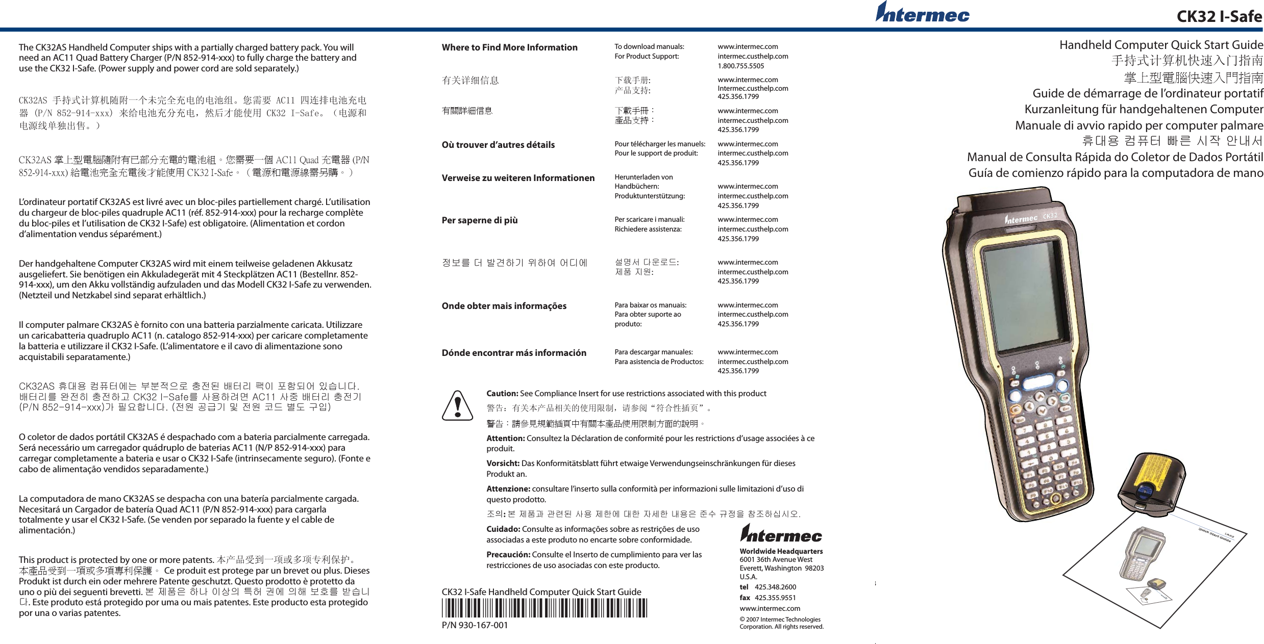 Worldwide Headquarters6001 36th Avenue WestEverett, Washington  98203U.S.A.tel 425.348.2600fax 425.355.9551www.intermec.com© 2007 Intermec TechnologiesCorporation. All rights reserved.CK32 I-Safe Handheld Computer Quick Start Guide*930-167-001*P/N 930-167-001CK32 I-SafeHandheld Computer Quick Start Guide手持式计算机快速入门指南掌上型電腦快速入門指南Guide de démarrage de l’ordinateur portatifKurzanleitung für handgehaltenen ComputerManuale di avvio rapido per computer palmare󲼢󰫮󱺗󲛢󲳖󲤞󱙎󱅦󱫊󱽿󱴶󰢢󱤊Manual de Consulta Rápida do Coletor de Dados PortátilGuía de comienzo rápido para la computadora de manoThe CK32AS Handheld Computer ships with a partially charged battery pack. You will need an AC11 Quad Battery Charger (P/N 852-914-xxx) to fully charge the battery and use the CK32 I-Safe. (Power supply and power cord are sold separately.)CK32AS 手持式计算机随附一个未完全充电的电池组。您需要 AC11 四连排电池充电器 (P/N 852-914-xxx) 来给电池充分充电，然后才能使用 CK32 I-Safe。（电源和电源线单独出售。）CK32AS 掌上型電腦隨附有已部分充電的電池組。您需要一個 AC11 Quad 充電器 (P/N 852-914-xxx) 給電池完全充電後才能使用 CK32 I-Safe。（電源和電源線需另購。）L’ordinateur portatif CK32AS est livré avec un bloc-piles partiellement chargé. L’utilisation du chargeur de bloc-piles quadruple AC11 (réf. 852-914-xxx) pour la recharge complète du bloc-piles et l’utilisation de CK32 I-Safe) est obligatoire. (Alimentation et cordon d’alimentation vendus séparément.)Der handgehaltene Computer CK32AS wird mit einem teilweise geladenen Akkusatz ausgeliefert. Sie benötigen ein Akkuladegerät mit 4 Steckplätzen AC11 (Bestellnr. 852-914-xxx), um den Akku vollständig aufzuladen und das Modell CK32 I-Safe zu verwenden. (Netzteil und Netzkabel sind separat erhältlich.)Il computer palmare CK32AS è fornito con una batteria parzialmente caricata. Utilizzare un caricabatteria quadruplo AC11 (n. catalogo 852-914-xxx) per caricare completamente la batteria e utilizzare il CK32 I-Safe. (L’alimentatore e il cavo di alimentazione sono acquistabili separatamente.)󲼢󰫮󱺗󲛢󲳖󲤞󱶾󰪂󱕮󱕲󱿯󱼪󱁊󲖗󱿲󰰊󱐞󲤞󱆚󲬗󱽢󲯚󲵖󰰆󱶢󱽶󱪣󰪶󰫒󱐞󲤞󱆚󱅪󱸲󱿲󲽶󲖗󱿲󲵆󰓎󱅪󱢚󱺗󲵆󱀒󱉢󱢚󲃿󱐞󲤞󱆚󲖗󱿲󰘞󰏮󲴲󱺂󲵗󰪶󰫒󱿲󱺾󰓣󰗷󰘞󱏽󱿲󱺾󲝂󰳊󱒲󰮲󰕚󱽳O coletor de dados portátil CK32AS é despachado com a bateria parcialmente carregada. Será necessário um carregador quádruplo de baterias AC11 (N/P 852-914-xxx) para carregar completamente a bateria e usar o CK32 I-Safe (intrinsecamente seguro). (Fonte e cabo de alimentação vendidos separadamente.)La computadora de mano CK32AS se despacha con una batería parcialmente cargada. Necesitará un Cargador de batería Quad AC11 (P/N 852-914-xxx) para cargarla totalmente y usar el CK32 I-Safe. (Se venden por separado la fuente y el cable de alimentación.)This product is protected by one or more patents. 本产品受到一项或多项专利保护。 本產品受到一項或多項專利保護。 Ce produit est protege par un brevet ou plus. Dieses Produkt ist durch ein oder mehrere Patente geschutzt. Questo prodotto è protetto da uno o più dei seguenti brevetti. 󱓦󲀊󲱶󱼮󲵆󰢆󱽢󱢯󱽆󲪧󲶶󰕺󱶾󱽆󲵢󱓢󲸦󱅪󱐉󱪣󰪶󰫒. Este produto está protegido por uma ou mais patentes. Este producto esta protegido por una o varias patentes.Where to Find More Information To download manuals:For Product Support:www.intermec.comintermec.custhelp.com1.800.755.5505有关详细信息 下载手册:产品支持:www.intermec.comIntermec.custhelp.com425.356.1799有關詳細信息 下載手冊：產品支持：www.intermec.comintermec.custhelp.com425.356.1799Où trouver d’autres détails Pour télécharger les manuels:Pour le support de produit:www.intermec.comintermec.custhelp.com425.356.1799Verweise zu weiteren Informationen Herunterladen von Handbüchern:Produktunterstützung:www.intermec.comintermec.custhelp.com425.356.1799Per saperne di più Per scaricare i manuali:Richiedere assistenza:www.intermec.comintermec.custhelp.com425.356.1799󲀃󱓢󱅪󰭂󱐊󰒚󲵆󰘞󱻲󲵆󱷚󱶢󰴂󱶾 󱤒󱉳󱤊󰫒󱺢󱁊󰳊:󲀊󲱶󲆮󱺾:www.intermec.comintermec.custhelp.com425.356.1799Onde obter mais informações Para baixar os manuais:Para obter suporte ao produto:www.intermec.comintermec.custhelp.com425.356.1799Dónde encontrar más información Para descargar manuales:Para asistencia de Productos:www.intermec.comintermec.custhelp.com425.356.1799Caution: See Compliance Insert for use restrictions associated with this product警告：有关本产品相关的使用限制，请参阅“符合性插页”。警告：請參見規範插頁中有關本產品使用限制方面的說明。Attention: Consultez la Déclaration de conformité pour les restrictions d’usage associées à ce produit.Vorsicht: Das Konformitätsblatt führt etwaige Verwendungseinschränkungen für dieses Produkt an.Attenzione: consultare l’inserto sulla conformità per informazioni sulle limitazioni d’uso di questo prodotto.󲁞󵌘: 󱓦󲀊󲱶󰓪󰓮󱀖󰰊󱢚󱺗󲀊󲵊󱶾󰫮󲵊󱽾󱤦󲵊󰢢󱺗󱼮󲃮󱨆󰗊󲀃󱼲󲐦󲁞󲵆󱫛󱫊󱸒Cuidado: Consulte as informações sobre as restrições de uso associadas a este produto no encarte sobre conformidade.Precaución: Consulte el Inserto de cumplimiento para ver lasrestricciones de uso asociadas con este producto.CK32Quick Start GuideCK32Quick Start GuideCK323.