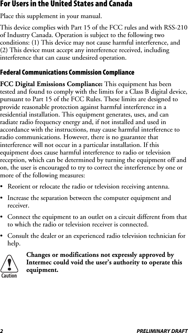 For Users in the United States and Canada Place this supplement in your manual. This device complies with Part 15 of the FCC rules and with RSS-210 of Industry Canada. Operation is subject to the following two conditions: (1) This device may not cause harmful interference, and (2) This device must accept any interference received, including interference that can cause undesired operation. Federal Communications Commission Compliance  FCC Digital Emissions Compliance: This equipment has been tested and found to comply with the limits for a Class B digital device, pursuant to Part 15 of the FCC Rules. These limits are designed to provide reasonable protection against harmful interference in a residential installation. This equipment generates, uses, and can radiate radio frequency energy and, if not installed and used in accordance with the instructions, may cause harmful interference to radio communications. However, there is no guarantee that interference will not occur in a particular installation. If this equipment does cause harmful interference to radio or television reception, which can be determined by turning the equipment off and on, the user is encouraged to try to correct the interference by one or more of the following measures: •  Reorient or relocate the radio or television receiving antenna. •  Increase the separation between the computer equipment and receiver. •  Connect the equipment to an outlet on a circuit different from that to which the radio or television receiver is connected. •  Consult the dealer or an experienced radio television technician for help.  Changes or modifications not expressly approved by Intermec could void the user’s authority to operate this equipment. 2 PRELIMINARY DRAFT 