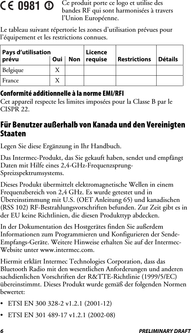  0981 Ce produit porte ce logo et utilise des bandes RF qui sont harmonisées à travers l’Union Européenne. Le tableau suivant répertorie les zones d’utilisation prévues pour l’équipement et les restrictions connues. Pays d’utilisation   Licence     prévu Oui Non requise Restrictions Détails Belgique X      France X     Conformité additionnelle à la norme EMI/RFI Cet appareil respecte les limites imposées pour la Classe B par le CISPR 22. Für Benutzer außerhalb von Kanada und den Vereinigten Staaten Legen Sie diese Ergänzung in Ihr Handbuch. Das Intermec-Produkt, das Sie gekauft haben, sendet und empfängt Daten mit Hilfe eines 2,4-GHz-Frequenzsprung-Spreizspektrumsystems. Dieses Produkt übermittelt elektromagnetische Wellen in einem Frequenzbereich von 2,4 GHz. Es wurde getestet und in Übereinstimmung mit U.S. (OET Anleitung 65) und kanadischen (RSS 102) RF-Bestrahlungsvorschriften befunden. Zur Zeit gibt es in der EU keine Richtlinien, die diesen Produkttyp abdecken. In der Dokumentation des Hostgerätes finden Sie außerdem Informationen zum Programmieren und Konfigurieren der Sende-Empfangs-Geräte. Weitere Hinweise erhalten Sie auf der Intermec-Website unter www.intermec.com. Hiermit erklärt Intermec Technologies Corporation, dass das Bluetooth Radio mit den wesentlichen Anforderungen und anderen sachdienlichen Vorschriften der R&amp;TTE-Richtlinie (1999/5/EC) übereinstimmt. Dieses Produkt wurde gemäß der folgenden Normen bewertet: •  ETSI EN 300 328-2 v1.2.1 (2001-12) •  ETSI EN 301 489-17 v1.2.1 (2002-08) 6 PRELIMINARY DRAFT 