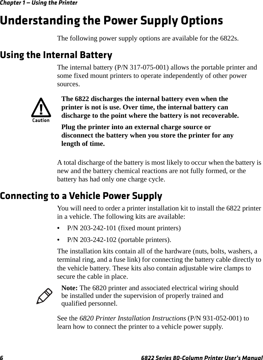 Chapter 1 — Using the Printer6 6822 Series 80-Column Printer User’s ManualUnderstanding the Power Supply OptionsThe following power supply options are available for the 6822s.Using the Internal BatteryThe internal battery (P/N 317-075-001) allows the portable printer and some fixed mount printers to operate independently of other power sources.A total discharge of the battery is most likely to occur when the battery is new and the battery chemical reactions are not fully formed, or the battery has had only one charge cycle.Connecting to a Vehicle Power SupplyYou will need to order a printer installation kit to install the 6822 printer in a vehicle. The following kits are available:•P/N 203-242-101 (fixed mount printers) •P/N 203-242-102 (portable printers).The installation kits contain all of the hardware (nuts, bolts, washers, a terminal ring, and a fuse link) for connecting the battery cable directly to the vehicle battery. These kits also contain adjustable wire clamps to secure the cable in place.See the 6820 Printer Installation Instructions (P/N 931-052-001) to learn how to connect the printer to a vehicle power supply.The 6822 discharges the internal battery even when the printer is not is use. Over time, the internal battery can discharge to the point where the battery is not recoverable.Plug the printer into an external charge source or disconnect the battery when you store the printer for any length of time.Note: The 6820 printer and associated electrical wiring should be installed under the supervision of properly trained and qualified personnel.