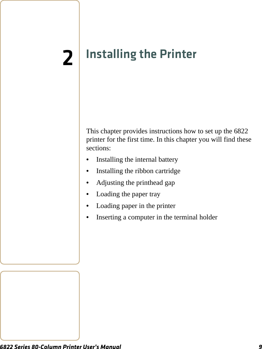 6822 Series 80-Column Printer User’s Manual 92Installing the PrinterThis chapter provides instructions how to set up the 6822 printer for the first time. In this chapter you will find these sections:•Installing the internal battery•Installing the ribbon cartridge•Adjusting the printhead gap•Loading the paper tray•Loading paper in the printer•Inserting a computer in the terminal holder
