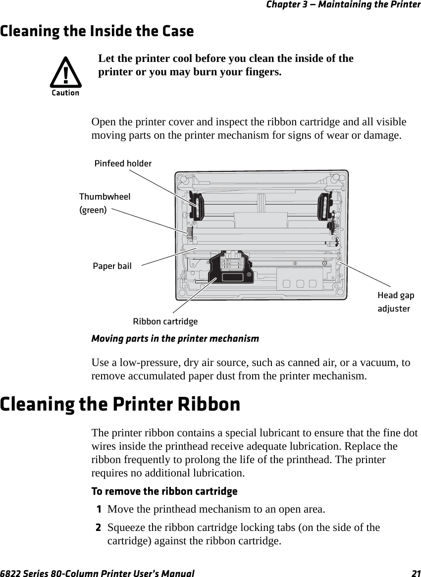 Chapter 3 — Maintaining the Printer6822 Series 80-Column Printer User’s Manual 21Cleaning the Inside the CaseOpen the printer cover and inspect the ribbon cartridge and all visible moving parts on the printer mechanism for signs of wear or damage.Moving parts in the printer mechanismUse a low-pressure, dry air source, such as canned air, or a vacuum, to remove accumulated paper dust from the printer mechanism.Cleaning the Printer RibbonThe printer ribbon contains a special lubricant to ensure that the fine dot wires inside the printhead receive adequate lubrication. Replace the ribbon frequently to prolong the life of the printhead. The printer requires no additional lubrication.To remove the ribbon cartridge1Move the printhead mechanism to an open area.2Squeeze the ribbon cartridge locking tabs (on the side of the cartridge) against the ribbon cartridge.Let the printer cool before you clean the inside of the printer or you may burn your fingers.Pinfeed holderPaper bailThumbwheel (green)Ribbon cartridgeHead gap adjuster