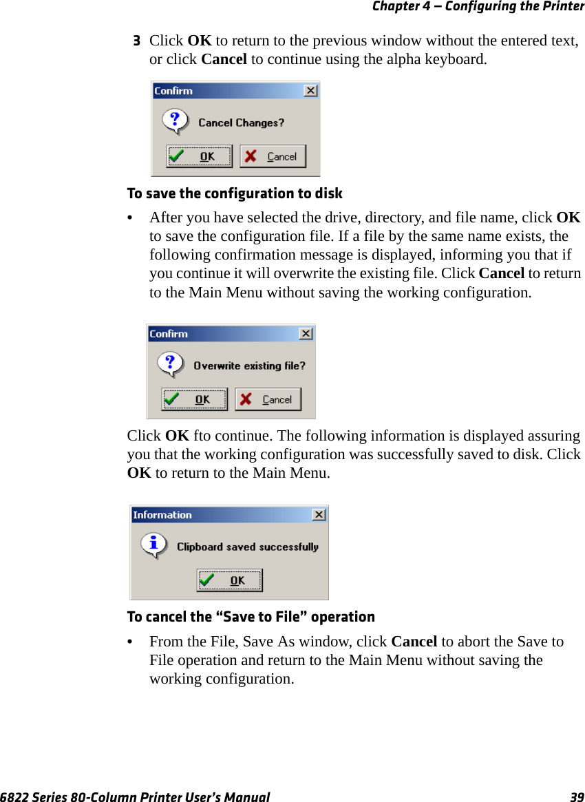 Chapter 4 — Configuring the Printer6822 Series 80-Column Printer User’s Manual 393Click OK to return to the previous window without the entered text, or click Cancel to continue using the alpha keyboard.To save the configuration to disk•After you have selected the drive, directory, and file name, click OK to save the configuration file. If a file by the same name exists, the following confirmation message is displayed, informing you that if you continue it will overwrite the existing file. Click Cancel to return to the Main Menu without saving the working configuration.Click OK fto continue. The following information is displayed assuring you that the working configuration was successfully saved to disk. Click OK to return to the Main Menu. To cancel the “Save to File” operation•From the File, Save As window, click Cancel to abort the Save to File operation and return to the Main Menu without saving the working configuration.