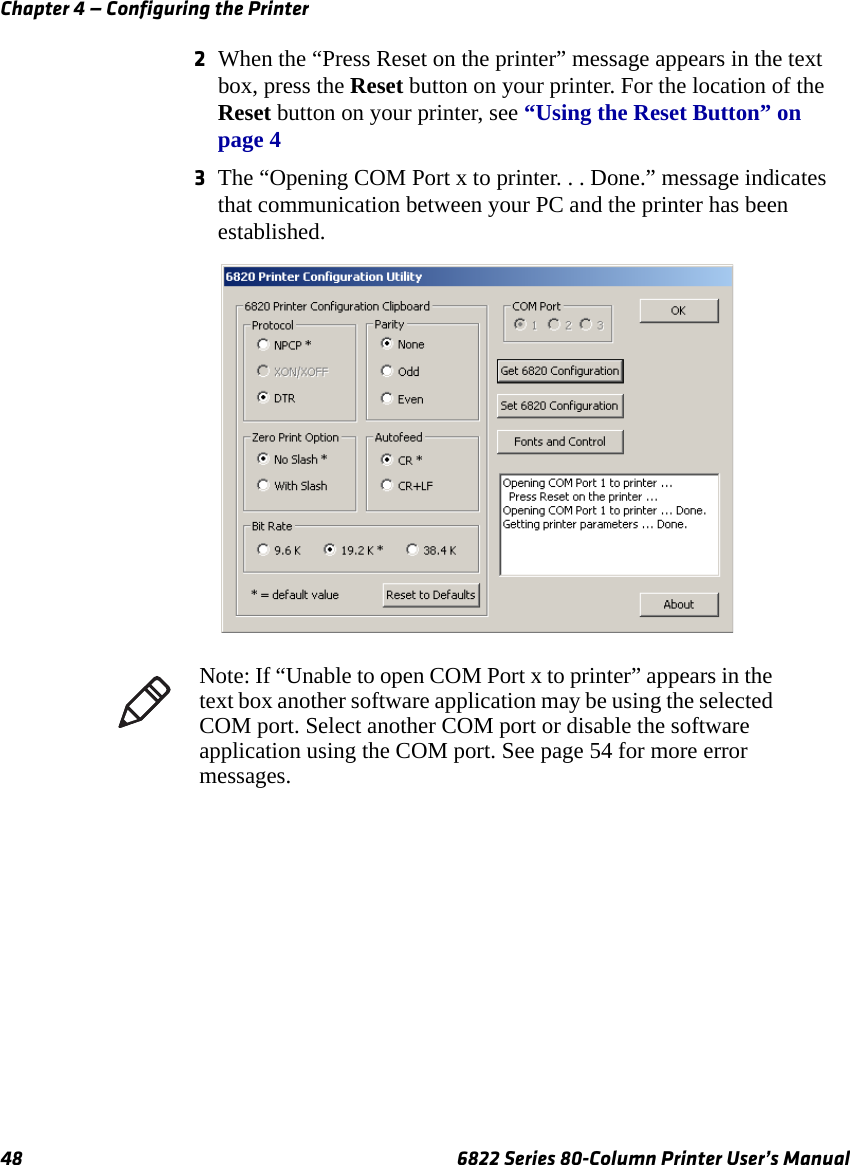 Chapter 4 — Configuring the Printer48 6822 Series 80-Column Printer User’s Manual2When the “Press Reset on the printer” message appears in the text box, press the Reset button on your printer. For the location of the Reset button on your printer, see “Using the Reset Button” on page 43The “Opening COM Port x to printer. . . Done.” message indicates that communication between your PC and the printer has been established.Note: If “Unable to open COM Port x to printer” appears in the text box another software application may be using the selected COM port. Select another COM port or disable the software application using the COM port. See page 54 for more error messages.