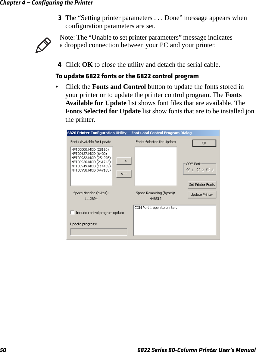 Chapter 4 — Configuring the Printer50 6822 Series 80-Column Printer User’s Manual3The “Setting printer parameters . . . Done” message appears when configuration parameters are set.4Click OK to close the utility and detach the serial cable.To update 6822 fonts or the 6822 control program•Click the Fonts and Control button to update the fonts stored in your printer or to update the printer control program. The Fonts Available for Update list shows font files that are available. The Fonts Selected for Update list show fonts that are to be installed jon the printer.Note: The “Unable to set printer parameters” message indicates a dropped connection between your PC and your printer.