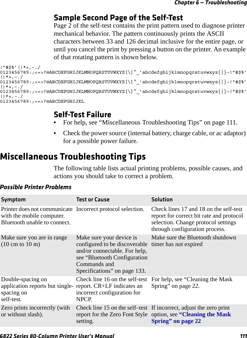 Chapter 6 — Troubleshooting6822 Series 80-Column Printer User’s Manual 111Sample Second Page of the Self-TestPage 2 of the self-test contains the print pattern used to diagnose printer mechanical behavior. The pattern continuously prints the ASCII characters between 33 and 126 decimal inclusive for the entire page, or until you cancel the print by pressing a button on the printer. An example of that rotating pattern is shown below.!”#$%’()*+,–./0123456789:;&lt;=&gt;?@ABCDEFGHIJKLMNOPQRSTUVWXYZ[\]^_’abcdefghijklmnopqrstuvwxyz{|}~!”#$%’()*+,–./0123456789:;&lt;=&gt;?@ABCDEFGHIJKLMNOPQRSTUVWXYZ[\]^_’abcdefghijklmnopqrstuvwxyz{|}~!”#$%’()*+,–./0123456789:;&lt;=&gt;?@ABCDEFGHIJKLMNOPQRSTUVWXYZ[\]^_’abcdefghijklmnopqrstuvwxyz{|}~!”#$%’()*+,–./0123456789:;&lt;=&gt;?@ABCDEFGHIJKLSelf-Test Failure•For help, see “Miscellaneous Troubleshooting Tips” on page 111.•Check the power source (internal battery, charge cable, or ac adaptor) for a possible power failure.Miscellaneous Troubleshooting TipsThe following table lists actual printing problems, possible causes, and actions you should take to correct a problem.Possible Printer Problems Symptom Test or Cause SolutionPrinter does not communicate with the mobile computer. Bluetooth unable to connect.Incorrect protocol selection.  Check lines 17 and 18 on the self-test report for correct bit rate and protocol selection. Change protocol settings through configuration process.Make sure you are in range (10 cm to 10 m) Make sure your device is configured to be discoverable and/or connectable. For help, see “Bluetooth Configuration Commands and Specifications” on page 133.Make sure the Bluetooth shutdown timer has not expired Double-spacing on application reports but single-spacing on self-test.Check line 16 on the self-test report. CR+LF indicates an incorrect configuration for NPCP.For help, see “Cleaning the Mask Spring” on page 22.Zero prints incorrectly (with or without slash). Check line 15 on the self–test report for the Zero Font Style setting.If incorrect, adjust the zero print option, see “Cleaning the Mask Spring” on page 22 