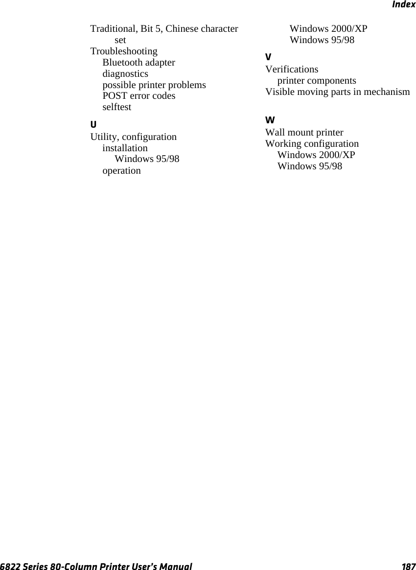 Index6822 Series 80-Column Printer User’s Manual 187Traditional, Bit 5, Chinese character set TroubleshootingBluetooth adapter diagnostics possible printer problems POST error codes selftest UUtility, configurationinstallationWindows 95/98 operationWindows 2000/XP Windows 95/98 VVerificationsprinter components Visible moving parts in mechanism WWall mount printer Working configurationWindows 2000/XP Windows 95/98 