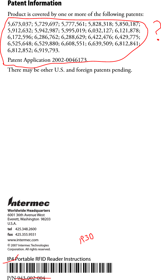 Patent Information Product is covered by one or more of the following patents: 5,673,037; 5,729,697; 5,777,561; 5,828,318; 5,850,187; 5,912,632; 5,942,987; 5,995,019; 6,032,127; 6,121,878; 6,172,596; 6,286,762; 6,288,629; 6,422,476; 6,429,775; 6,525,648; 6,529,880; 6,608,551; 6,639,509; 6,812,841; 6,812,852; 6,919,793.Patent Application 2002-0046173.There may be other U.S. and foreign patents pending.IP4 Portable RFID Reader Instructions*943-002-004*P/N 943-002-004Worldwide Headquarters6001 36th Avenue WestEverett, Washington  98203U.S.A.tel 425.348.2600fax 425.355.9551www.intermec.com© 2007 Intermec TechnologiesCorporation. All rights reserved.