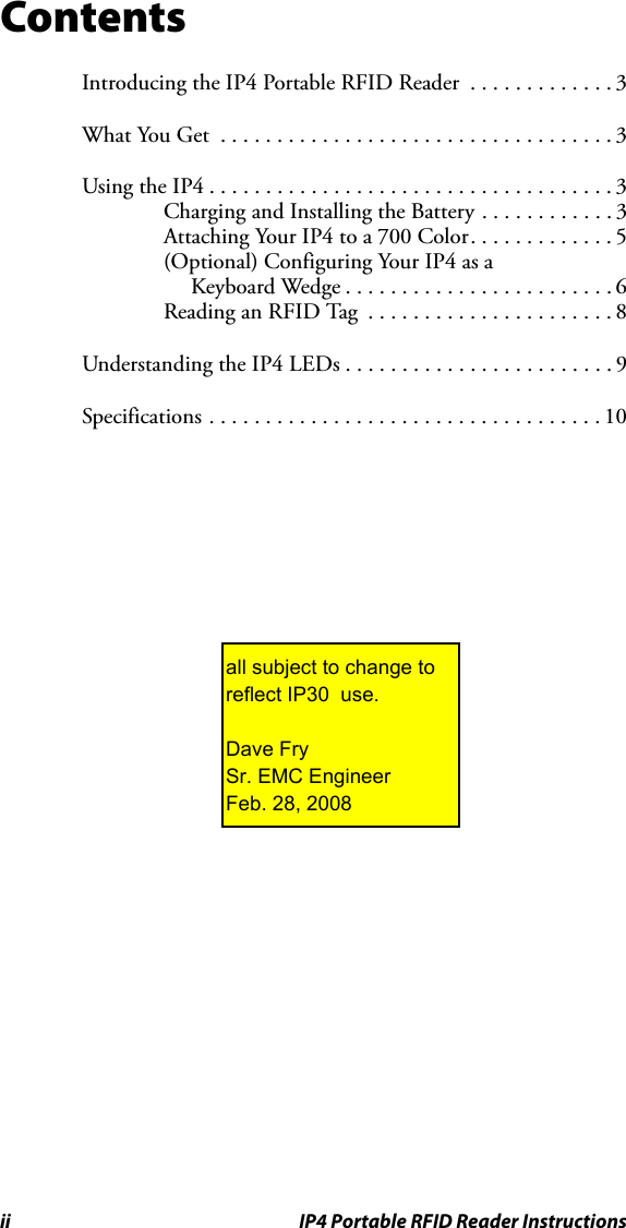 ii IP4 Portable RFID Reader InstructionsContentsIntroducing the IP4 Portable RFID Reader  . . . . . . . . . . . . . 3What You Get  . . . . . . . . . . . . . . . . . . . . . . . . . . . . . . . . . . . 3Using the IP4 . . . . . . . . . . . . . . . . . . . . . . . . . . . . . . . . . . . . 3Charging and Installing the Battery . . . . . . . . . . . . 3Attaching Your IP4 to a 700 Color. . . . . . . . . . . . . 5(Optional) Configuring Your IP4 as a Keyboard Wedge . . . . . . . . . . . . . . . . . . . . . . . . 6Reading an RFID Tag  . . . . . . . . . . . . . . . . . . . . . . 8Understanding the IP4 LEDs . . . . . . . . . . . . . . . . . . . . . . . . 9Specifications . . . . . . . . . . . . . . . . . . . . . . . . . . . . . . . . . . . 10all subject to change to reflect IP30  use.Dave FrySr. EMC EngineerFeb. 28, 2008