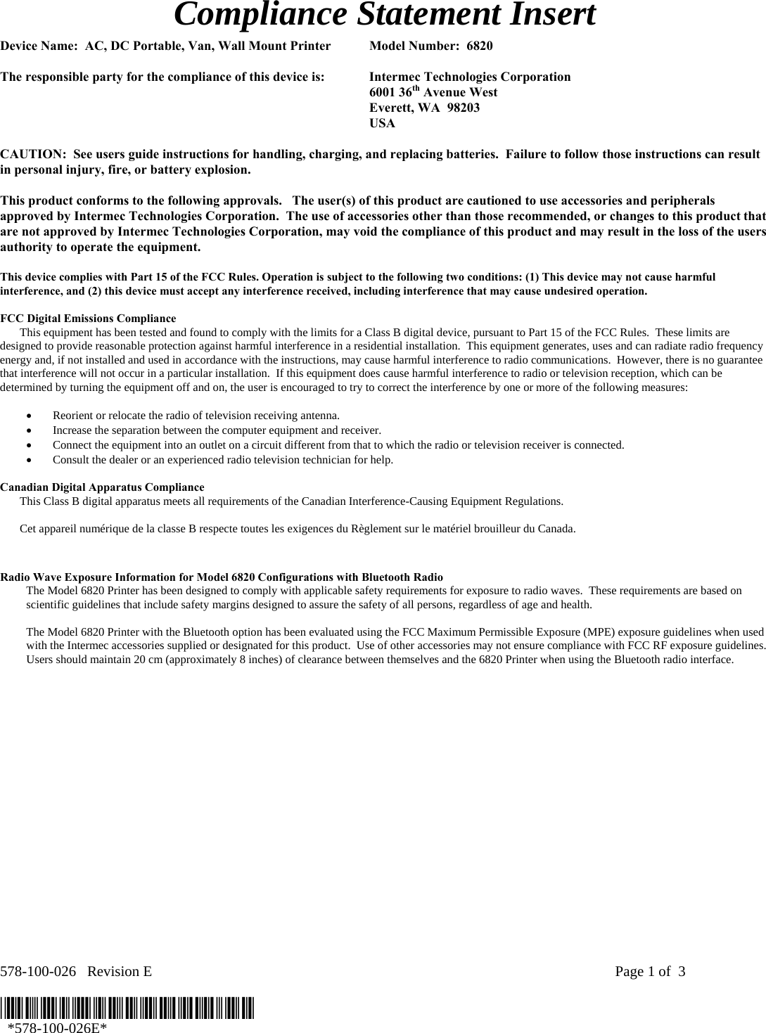 578-100-026   Revision E    Page 1 of  3  *578-100-026E*   *578-100-026E*  Compliance Statement Insert  Device Name:  AC, DC Portable, Van, Wall Mount Printer  Model Number:  6820   The responsible party for the compliance of this device is:  Intermec Technologies Corporation  6001 36th Avenue West   Everett, WA  98203  USA  CAUTION:  See users guide instructions for handling, charging, and replacing batteries.  Failure to follow those instructions can result in personal injury, fire, or battery explosion.  This product conforms to the following approvals.   The user(s) of this product are cautioned to use accessories and peripherals approved by Intermec Technologies Corporation.  The use of accessories other than those recommended, or changes to this product that are not approved by Intermec Technologies Corporation, may void the compliance of this product and may result in the loss of the users authority to operate the equipment.  This device complies with Part 15 of the FCC Rules. Operation is subject to the following two conditions: (1) This device may not cause harmful interference, and (2) this device must accept any interference received, including interference that may cause undesired operation.  FCC Digital Emissions Compliance     This equipment has been tested and found to comply with the limits for a Class B digital device, pursuant to Part 15 of the FCC Rules.  These limits are designed to provide reasonable protection against harmful interference in a residential installation.  This equipment generates, uses and can radiate radio frequency energy and, if not installed and used in accordance with the instructions, may cause harmful interference to radio communications.  However, there is no guarantee that interference will not occur in a particular installation.  If this equipment does cause harmful interference to radio or television reception, which can be determined by turning the equipment off and on, the user is encouraged to try to correct the interference by one or more of the following measures:  • Reorient or relocate the radio of television receiving antenna. • Increase the separation between the computer equipment and receiver. • Connect the equipment into an outlet on a circuit different from that to which the radio or television receiver is connected. • Consult the dealer or an experienced radio television technician for help.  Canadian Digital Apparatus Compliance   This Class B digital apparatus meets all requirements of the Canadian Interference-Causing Equipment Regulations.     Cet appareil numérique de la classe B respecte toutes les exigences du Règlement sur le matériel brouilleur du Canada.   Radio Wave Exposure Information for Model 6820 Configurations with Bluetooth Radio The Model 6820 Printer has been designed to comply with applicable safety requirements for exposure to radio waves.  These requirements are based on scientific guidelines that include safety margins designed to assure the safety of all persons, regardless of age and health.  The Model 6820 Printer with the Bluetooth option has been evaluated using the FCC Maximum Permissible Exposure (MPE) exposure guidelines when used with the Intermec accessories supplied or designated for this product.  Use of other accessories may not ensure compliance with FCC RF exposure guidelines.  Users should maintain 20 cm (approximately 8 inches) of clearance between themselves and the 6820 Printer when using the Bluetooth radio interface. 