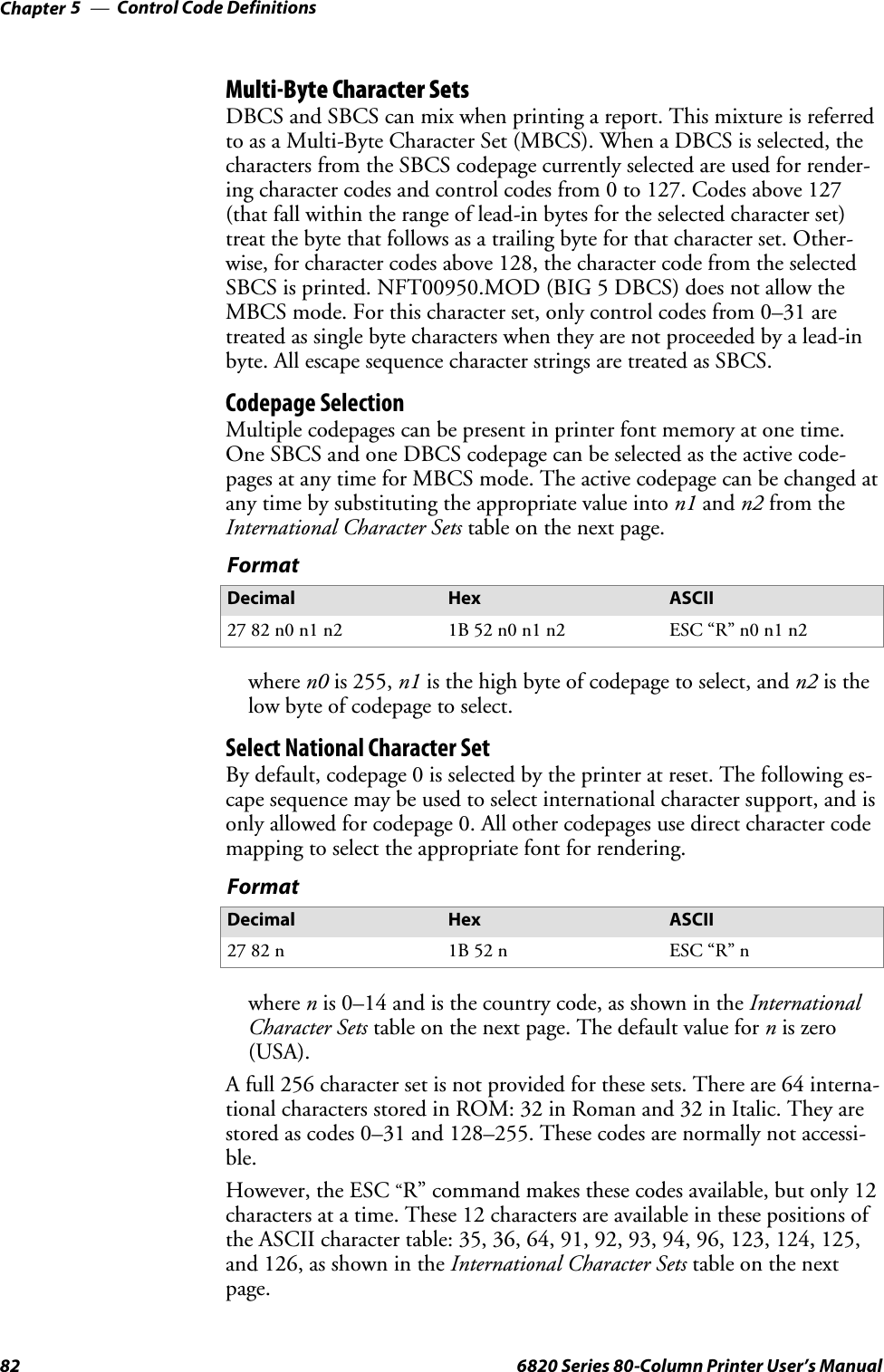 Control Code DefinitionsChapter —582 6820 Series 80-Column Printer User’s ManualMulti-Byte Character SetsDBCS and SBCS can mix when printing a report. This mixture is referredto as a Multi-Byte Character Set (MBCS). When a DBCS is selected, thecharacters from the SBCS codepage currently selected are used for render-ing character codes and control codes from 0 to 127. Codes above 127(that fall within the range of lead-in bytes for the selected character set)treat the byte that follows as a trailing byte for that character set. Other-wise, for character codes above 128, the character code from the selectedSBCS is printed. NFT00950.MOD (BIG 5 DBCS) does not allow theMBCS mode. For this character set, only control codes from 0–31 aretreated as single byte characters when they are not proceeded by a lead-inbyte. All escape sequence character strings are treated as SBCS.Codepage SelectionMultiple codepages can be present in printer font memory at one time.OneSBCSandoneDBCScodepagecanbeselectedastheactivecode-pages at any time for MBCS mode. The active codepage can be changed atany time by substituting the appropriate value into n1 and n2 from theInternational Character Sets table on the next page.FormatDecimal Hex ASCII27 82 n0 n1 n2 1B 52 n0 n1 n2 ESC “R” n0 n1 n2where n0 is 255, n1 isthehighbyteofcodepagetoselect,andn2 is thelowbyteofcodepagetoselect.Select National Character SetBy default, codepage 0 is selected by the printer at reset. The following es-cape sequence may be used to select international character support, and isonly allowed for codepage 0. All other codepages use direct character codemapping to select the appropriate font for rendering.FormatDecimal Hex ASCII27 82 n 1B 52 n ESC “R” nwhere nis 0–14 and is the country code, as shown in the InternationalCharacter Sets table on the next page. The default value for nis zero(USA).A full 256 character set is not provided for these sets. There are 64 interna-tional characters stored in ROM: 32 in Roman and 32 in Italic. They arestored as codes 0–31 and 128–255. These codes are normally not accessi-ble.However, the ESC“R” command makes these codes available, but only 12characters at a time. These 12 characters are available in these positions ofthe ASCII character table: 35, 36, 64, 91, 92, 93, 94, 96, 123, 124, 125,and 126, as shown in the International Character Sets table on the nextpage.