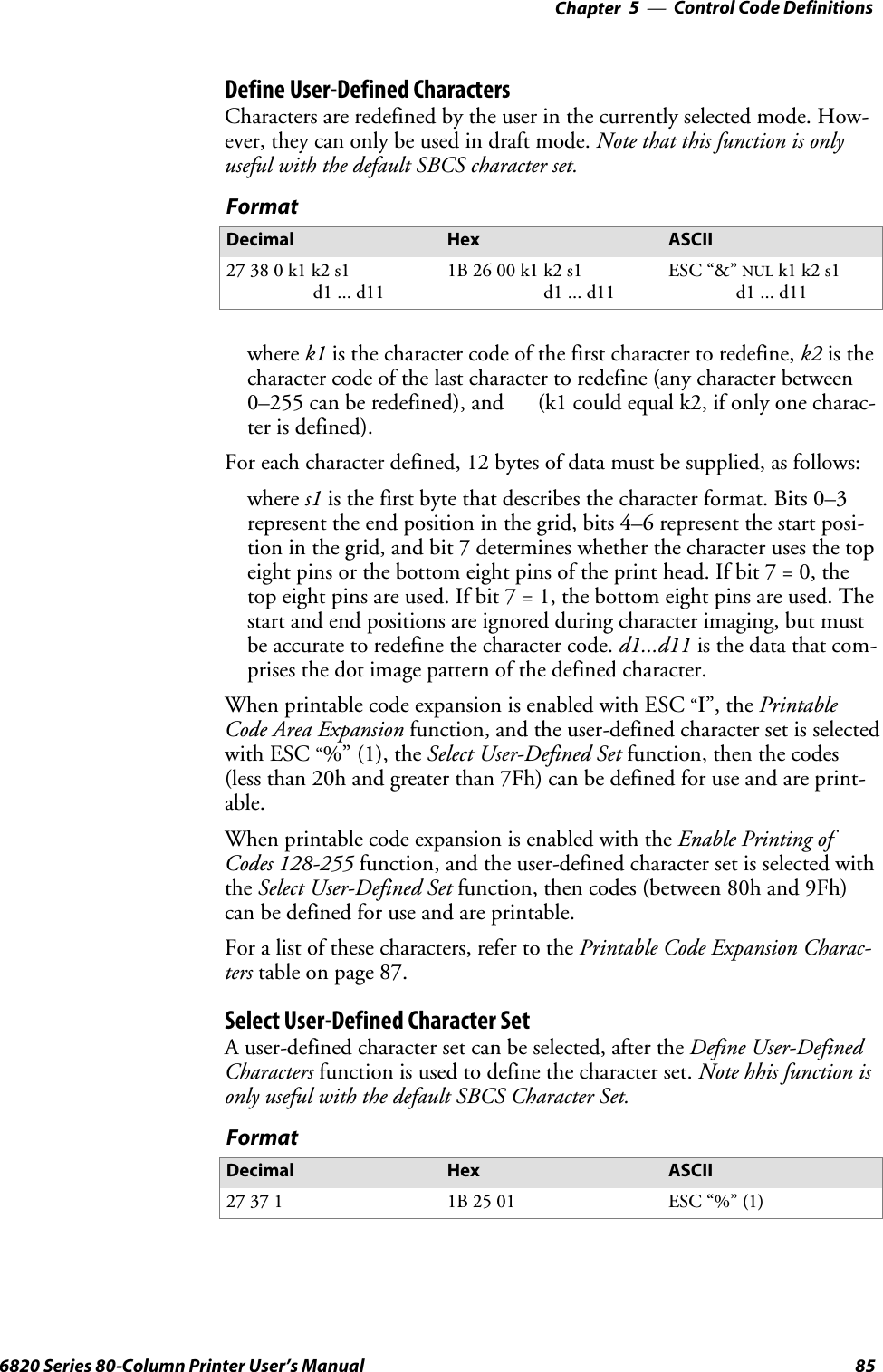 Control Code Definitions—Chapter 5856820 Series 80-Column Printer User’s ManualDefine User-Defined CharactersCharacters are redefined by the user in the currently selected mode. How-ever, they can only be used in draft mode. Note that this function is onlyuseful with the default SBCS character set.FormatDecimal Hex ASCII27380k1k2s1d1 ... d111B 26 00 k1 k2 s1d1 ... d11ESC “&amp;”NULk1 k2 s1d1 ... d11where k1 is the character code of the first character to redefine, k2 is thecharacter code of the last character to redefine (any character between0–255 can be redefined), and (k1 could equal k2, if only one charac-ter is defined).For each character defined, 12 bytes of data must be supplied, as follows:where s1 is the first byte that describes the character format. Bits 0–3represent the end position in the grid, bits 4–6 represent the start posi-tion in the grid, and bit 7 determines whether the character uses the topeight pins or the bottom eight pins of the print head. If bit 7 = 0, thetop eight pins are used. If bit 7 = 1, the bottom eight pins are used. Thestart and end positions are ignored during character imaging, but mustbe accurate to redefine the character code. d1...d11 is the data that com-prises the dot image pattern of the defined character.When printable code expansion is enabled with ESC“I”, the PrintableCode Area Expansion function, and the user-defined character set is selectedwith ESC“%” (1), the Select User-Defined Set function, then the codes(less than 20h and greater than 7Fh) can be defined for use and are print-able.When printable code expansion is enabled with the Enable Printing ofCodes 128-255 function, and the user-defined character set is selected withthe Select User-Defined Set function, then codes (between 80h and 9Fh)can be defined for use and are printable.For a list of these characters, refer to the Printable Code Expansion Charac-ters table on page 87.Select User-Defined Character SetA user-defined character set can be selected, after the Define User-DefinedCharacters function is used to define the character set. Note hhis function isonly useful with the default SBCS Character Set.FormatDecimal Hex ASCII27 37 1 1B 25 01 ESC “%” (1)