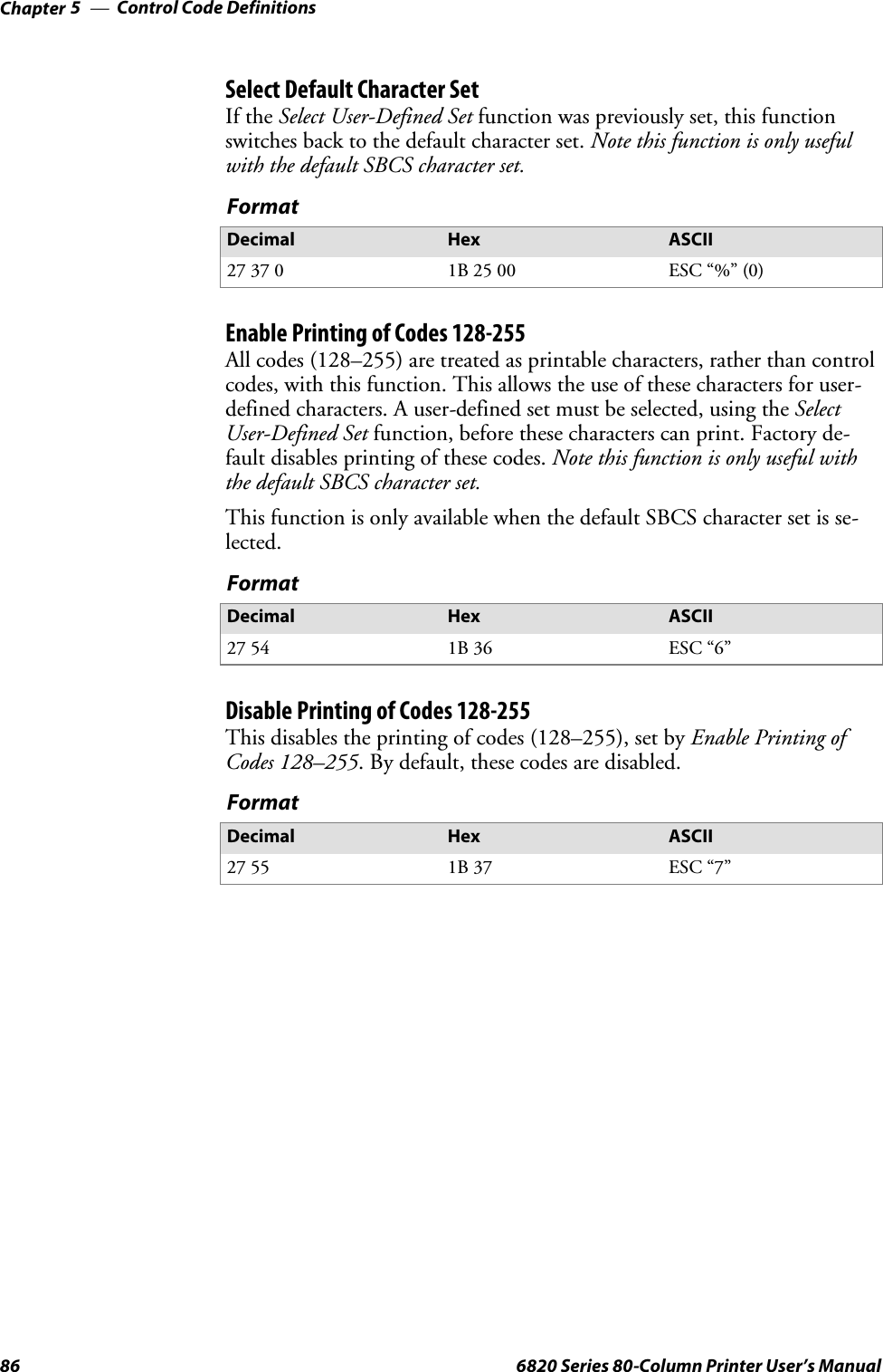 Control Code DefinitionsChapter —586 6820 Series 80-Column Printer User’s ManualSelect Default Character SetIf the Select User-Defined Set function was previously set, this functionswitches back to the default character set. Note this function is only usefulwith the default SBCS character set.FormatDecimal Hex ASCII27 37 0 1B 25 00 ESC “%” (0)Enable Printing of Codes 128-255All codes (128–255) are treated as printable characters, rather than controlcodes, with this function. This allows the use of these characters for user-defined characters. A user-defined set must be selected, using the SelectUser-Defined Set function, before these characters can print. Factory de-fault disables printing of these codes. Note this function is only useful withthe default SBCS character set.This function is only available when the default SBCS character set is se-lected.FormatDecimal Hex ASCII27 54 1B 36 ESC “6”Disable Printing of Codes 128-255This disables the printing of codes (128–255), set by Enable Printing ofCodes 128–255.Bydefault,thesecodesaredisabled.FormatDecimal Hex ASCII27 55 1B 37 ESC “7”