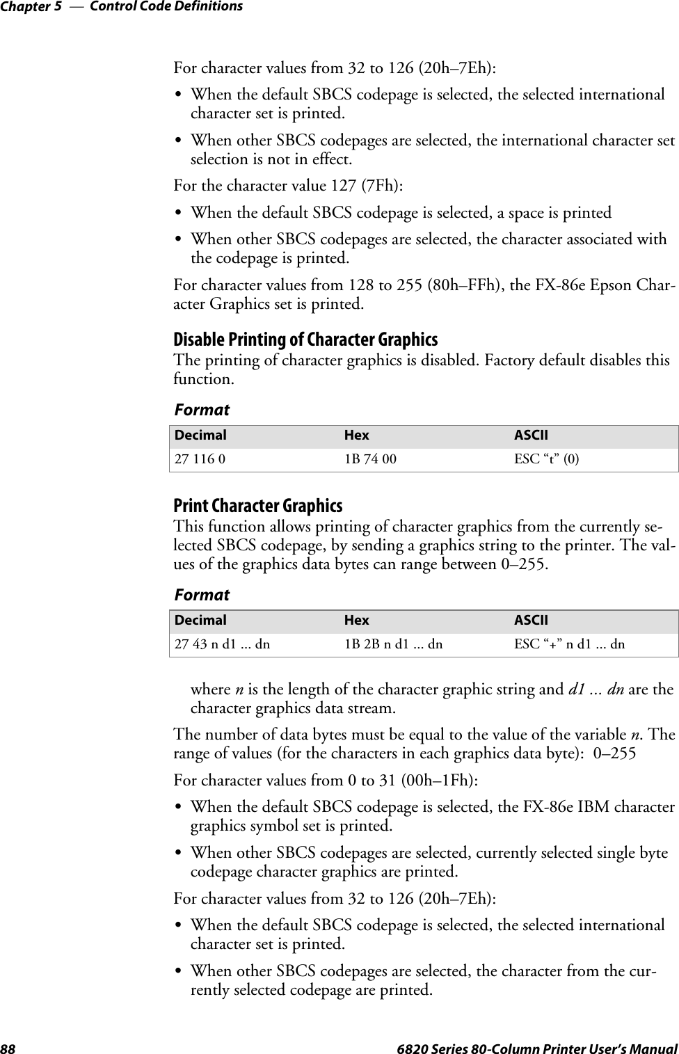 Control Code DefinitionsChapter —588 6820 Series 80-Column Printer User’s ManualFor character values from 32 to 126 (20h–7Eh):SWhen the default SBCS codepage is selected, the selected internationalcharacter set is printed.SWhen other SBCS codepages are selected, the international character setselection is not in effect.For the character value 127 (7Fh):SWhen the default SBCS codepage is selected, a space is printedSWhen other SBCS codepages are selected, the character associated withthecodepageisprinted.For character values from 128 to 255 (80h–FFh), the FX-86e Epson Char-acter Graphics set is printed.Disable Printing of Character GraphicsThe printing of character graphics is disabled. Factory default disables thisfunction.FormatDecimal Hex ASCII27 116 0 1B 74 00 ESC “t” (0)Print Character GraphicsThis function allows printing of character graphics from the currently se-lected SBCS codepage, by sending a graphics string to the printer. The val-ues of the graphics data bytes can range between 0–255.FormatDecimal Hex ASCII27 43 n d1 ... dn 1B 2B n d1 ... dn ESC “+” n d1 ... dnwhere nis the length of the character graphic string and d1 ... dn are thecharacter graphics data stream.The number of data bytes must be equal to the value of the variable n.Therange of values (for the characters in each graphics data byte): 0–255For character values from 0 to 31 (00h–1Fh):SWhen the default SBCS codepage is selected, the FX-86e IBM charactergraphics symbol set is printed.SWhen other SBCS codepages are selected, currently selected single bytecodepage character graphics are printed.For character values from 32 to 126 (20h–7Eh):SWhen the default SBCS codepage is selected, the selected internationalcharacter set is printed.SWhen other SBCS codepages are selected, the character from the cur-rently selected codepage are printed.