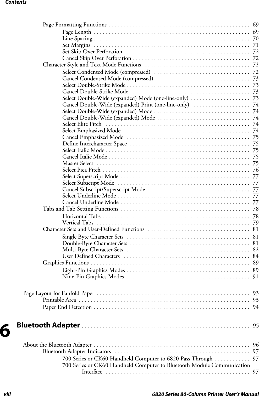 Contentsviii 6820 Series 80-Column Printer User’s ManualPage Formatting Functions 69...............................................Page Length 69....................................................Line Spacing 70....................................................Set Margins 71....................................................Set Skip Over Perforation 72..........................................Cancel Skip Over Perforation 72.......................................Character Style and Text Mode Functions 72...................................Select Condensed Mode (compressed) 72................................Cancel Condensed Mode (compressed) 73...............................Select Double-Strike Mode 73.........................................Cancel Double-Strike Mode 73........................................Select Double-Wide (expanded) Mode (one-line-only) 73....................Cancel Double-Wide (expanded) Print (one-line-only) 74...................Select Double-Wide (expanded) Mode 74................................Cancel Double-Wide (expanded) Mode 74...............................Select Elite Pitch 74................................................Select Emphasized Mode 74..........................................Cancel Emphasized Mode 75.........................................Define Intercharacter Space 75........................................Select Italic Mode 75................................................Cancel Italic Mode 75...............................................Master Select 75...................................................Select Pica Pitch 76.................................................Select Superscript Mode 77...........................................Select Subscript Mode 77............................................Cancel Subscript/Superscript Mode 77..................................Select Underline Mode 77............................................Cancel Underline Mode 77...........................................Tabs and Tab Setting Functions 78...........................................Horizontal Tabs 78.................................................Vertical Tabs 79...................................................Character Sets and User-Defined Functions 81..................................Single Byte Character Sets 81.........................................Double-Byte Character Sets 81........................................Multi-Byte Character Sets 82.........................................User Defined Characters 84..........................................Graphics Functions 89.....................................................Eight-Pin Graphics Modes 89.........................................Nine-Pin Graphics Modes 91.........................................Page Layout for Fanfold Paper 93...................................................Printable Area 93.........................................................Paper End Detection 94....................................................Bluetooth Adapter95........................................................About the Bluetooth Adapter 96....................................................Bluetooth Adapter Indicators 97.............................................700 Series or CK60 Handheld Computer to 6820 Pass Through 97............700 Series or CK60 Handheld Computer to Bluetooth Module CommunicationInterface 97................................................6