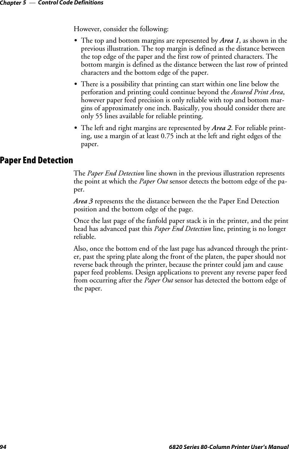 Control Code DefinitionsChapter —594 6820 Series 80-Column Printer User’s ManualHowever, consider the following:SThe top and bottom margins are represented by Area 1,asshownintheprevious illustration. The top margin is defined as the distance betweenthe top edge of the paper and the first row of printed characters. Thebottom margin is defined as the distance between the last row of printedcharacters and the bottom edge of the paper.SThere is a possibility that printing can start within one line below theperforation and printing could continue beyond the Assured Print Area,however paper feed precision is only reliable with top and bottom mar-gins of approximately one inch. Basically, you should consider there areonly 55 lines available for reliable printing.SThe left and right margins are represented by Area 2. For reliable print-ing, use a margin of at least 0.75 inch at the left and right edges of thepaper.Paper End DetectionThe Paper End Detection line shown in the previous illustration representsthe point at which the Paper Out sensor detects the bottom edge of the pa-per.Area 3 represents the the distance between the the Paper End Detectionposition and the bottom edge of the page.Once the last page of the fanfold paper stack is in the printer, and the printhead has advanced past this Paper End Detection line, printing is no longerreliable.Also, once the bottom end of the last page has advanced through the print-er, past the spring plate along the front of the platen, the paper should notreverse back through the printer, because the printer could jam and causepaper feed problems. Design applications to prevent any reverse paper feedfrom occurring after the Paper Out sensor has detected the bottom edge ofthe paper.