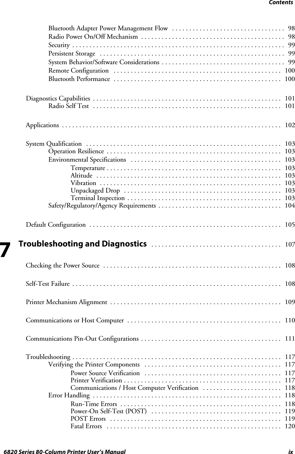 Contentsix6820 Series 80-Column Printer User’s ManualBluetooth Adapter Power Management Flow 98.................................Radio Power On/Off Mechanism 98..........................................Security 99..............................................................Persistent Storage 99......................................................System Behavior/Software Considerations 99....................................Remote Configuration 100.................................................Bluetooth Performance 100.................................................Diagnostics Capabilities 101.......................................................RadioSelfTest 101.......................................................Applications 102................................................................System Qualification 103.........................................................Operation Resilience 103...................................................Environmental Specifications 103............................................Temperature 103...................................................Altitude 103......................................................Vibration 103.....................................................Unpackaged Drop 103..............................................Terminal Inspection 103.............................................Safety/Regulatory/Agency Requirements 104....................................Default Configuration 105........................................................Troubleshooting and Diagnostics107......................................Checking the Power Source 108....................................................Self-Test Failure 108.............................................................Printer Mechanism Alignment 109..................................................Communications or Host Computer 110.............................................Communications Pin-Out Configurations 111.........................................Troubleshooting 117.............................................................Verifying the Printer Components 117........................................Power Source Verification 117........................................Printer Verification 117..............................................Communications / Host Computer Verification 118.......................Error Handling 118.......................................................Run-Time Errors 118...............................................Power-On Self-Test (POST) 119......................................POST Errors 119..................................................Fatal Errors 120...................................................7