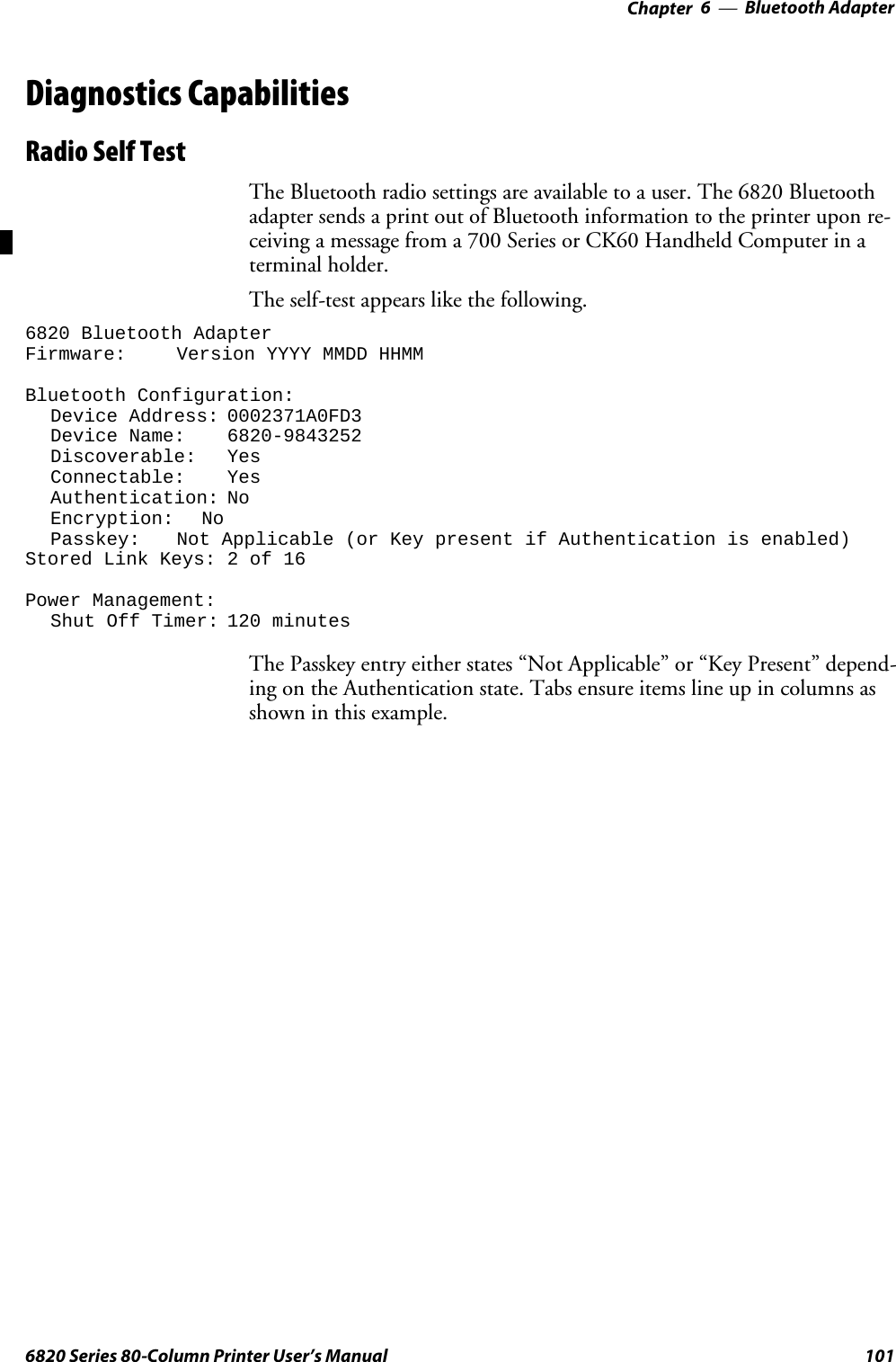 Bluetooth Adapter—Chapter 61016820 Series 80-Column Printer User’s ManualDiagnostics CapabilitiesRadio Self TestThe Bluetooth radio settings are available to a user. The 6820 Bluetoothadapter sends a print out of Bluetooth information to the printer upon re-ceiving a message from a 700 Series or CK60 Handheld Computer in aterminal holder.The self-test appears like the following.6820 Bluetooth AdapterFirmware: Version YYYY MMDD HHMMBluetooth Configuration:Device Address: 0002371A0FD3Device Name: 6820-9843252Discoverable: YesConnectable: YesAuthentication: NoEncryption: NoPasskey: Not Applicable (or Key present if Authentication is enabled)Stored Link Keys: 2 of 16Power Management:Shut Off Timer: 120 minutesThe Passkey entry either states “Not Applicable” or “Key Present” depend-ing on the Authentication state. Tabs ensure items line up in columns asshowninthisexample.