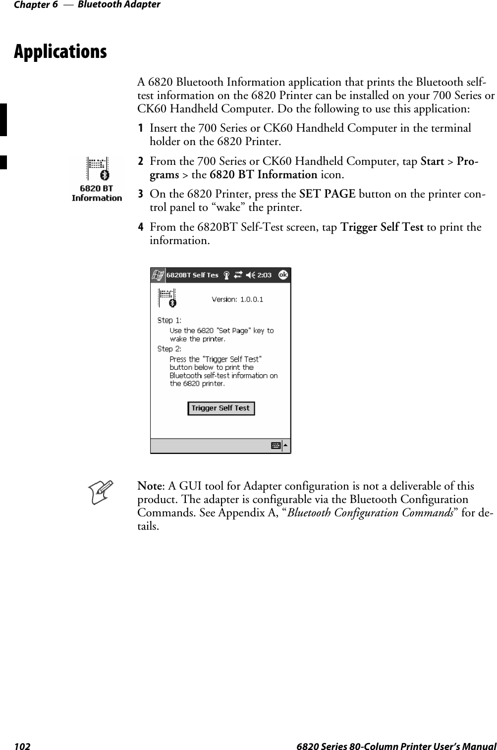 Bluetooth AdapterChapter —6102 6820 Series 80-Column Printer User’s ManualApplicationsA 6820 Bluetooth Information application that prints the Bluetooth self-test information on the 6820 Printer can be installed on your 700 Series orCK60 Handheld Computer. Do the following to use this application:1Insert the 700 Series or CK60 Handheld Computer in the terminalholder on the 6820 Printer.2From the 700 Series or CK60 Handheld Computer, tap Start &gt;Pro-grams &gt;the6820 BT Information icon.3On the 6820 Printer, press the SET PAGE button on the printer con-trol panel to “wake” the printer.4From the 6820BT Self-Test screen, tap Trigger Self Test to print theinformation.Note: A GUI tool for Adapter configuration is not a deliverable of thisproduct. The adapter is configurable via the Bluetooth ConfigurationCommands. See Appendix A, “Bluetooth Configuration Commands”forde-tails.