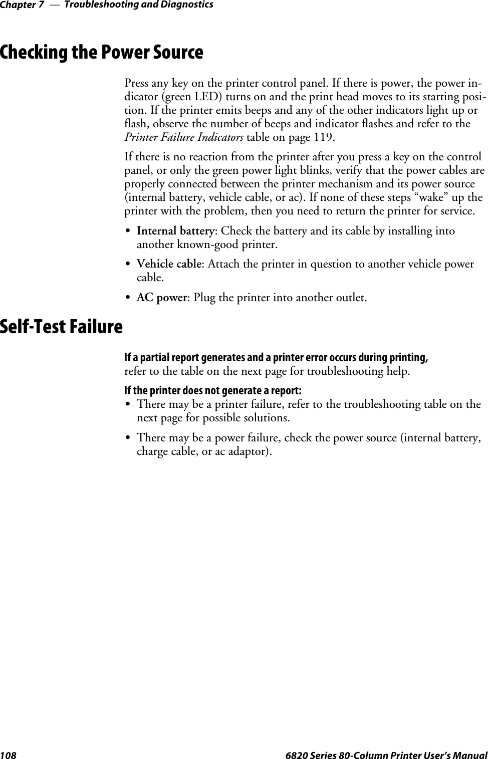 Troubleshooting and DiagnosticsChapter —7108 6820 Series 80-Column Printer User’s ManualChecking the Power SourcePress any key on the printer control panel. If there is power, the power in-dicator (green LED) turns on and the print head moves to its starting posi-tion. If the printer emits beeps and any of the other indicators light up orflash, observe the number of beeps and indicator flashes and refer to thePrinter Failure Indicators table on page 119.If there is no reaction from the printer after you press a key on the controlpanel, or only the green power light blinks, verify that the power cables areproperly connected between the printer mechanism and its power source(internal battery, vehicle cable, or ac). If none of these steps “wake” up theprinter with the problem, then you need to return the printer for service.SInternal battery: Check the battery and its cable by installing intoanother known-good printer.SVehicle cable: Attach the printer in question to another vehicle powercable.SAC power: Plug the printer into another outlet.Self-Test FailureIf a partial report generates and a printer error occurs during printing,refer to the table on the next page for troubleshooting help.If the printer does not generate a report:SThere may be a printer failure, refer to the troubleshooting table on thenext page for possible solutions.SThere may be a power failure, check the power source (internal battery,charge cable, or ac adaptor).