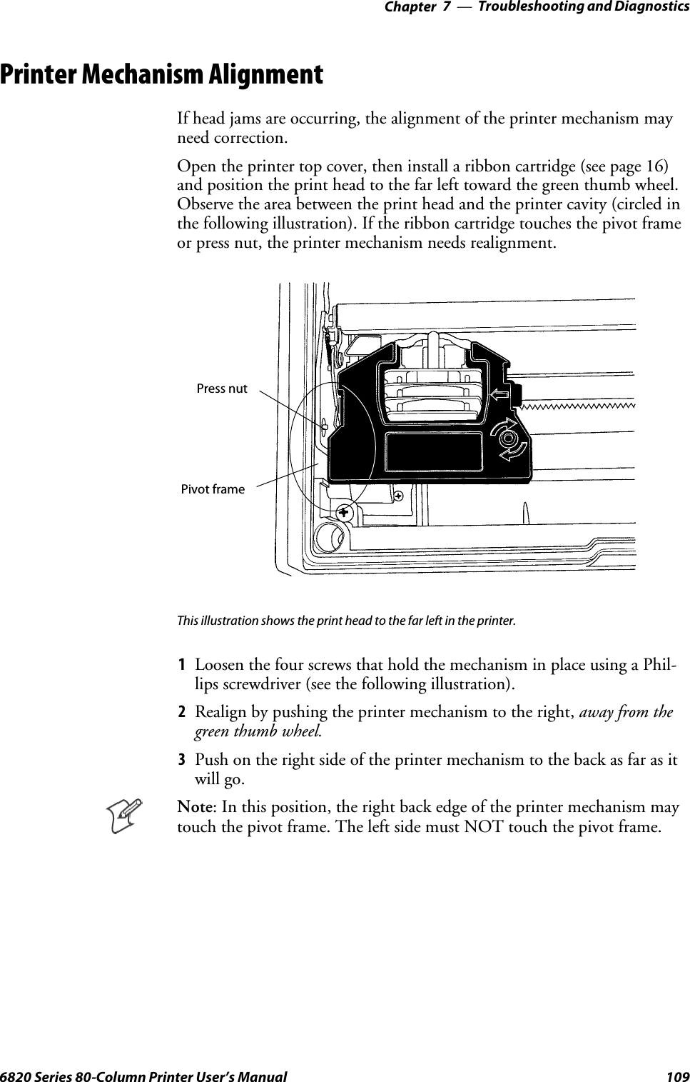 Troubleshooting and Diagnostics—Chapter 71096820 Series 80-Column Printer User’s ManualPrinter Mechanism AlignmentIf head jams are occurring, the alignment of the printer mechanism mayneed correction.Open the printer top cover, then install a ribbon cartridge (see page 16)and position the print head to the far left toward the green thumb wheel.Observe the area between the print head and the printer cavity (circled inthe following illustration). If the ribbon cartridge touches the pivot frameor press nut, the printer mechanism needs realignment.Press nutPivot frameThis illustration shows the print head to the far left in the printer.1Loosen the four screws that hold the mechanism in place using a Phil-lips screwdriver (see the following illustration).2Realign by pushing the printer mechanism to the right, away from thegreen thumb wheel.3Push on the right side of the printer mechanism to the back as far as itwill go.Note: In this position, the right back edge of the printer mechanism maytouch the pivot frame. The left side must NOT touch the pivot frame.