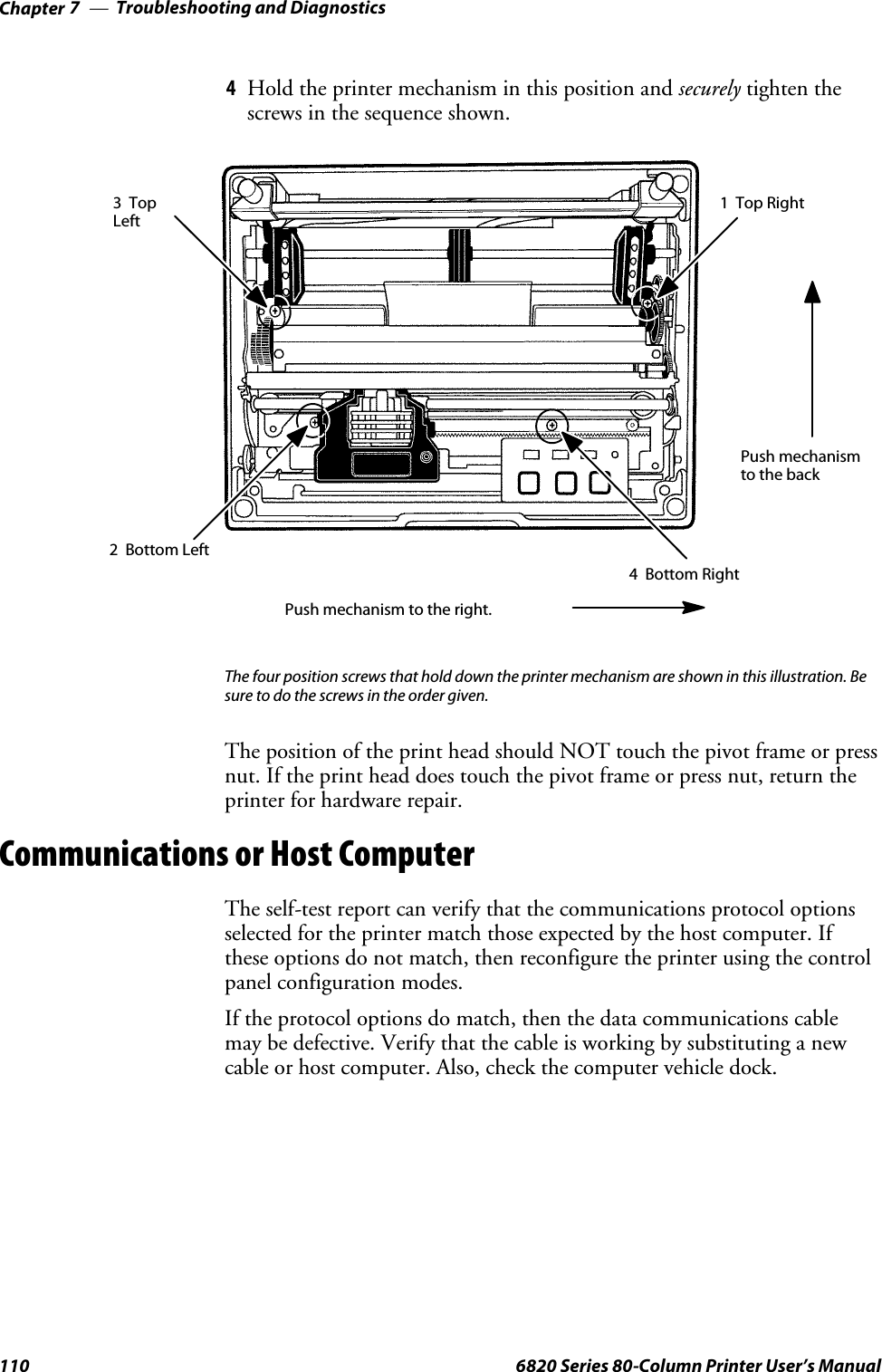 Troubleshooting and DiagnosticsChapter —7110 6820 Series 80-Column Printer User’s Manual4Hold the printer mechanism in this position and securely tighten thescrews in the sequence shown.Push mechanism to the right.Push mechanismto the back1TopRight2 Bottom Left3TopLeft4 Bottom RightThe four position screws that hold down the printer mechanism are shown in this illustration. Besure to do the screws in the order given.The position of the print head should NOT touch the pivot frame or pressnut. If the print head does touch the pivot frame or press nut, return theprinter for hardware repair.Communications or Host ComputerThe self-test report can verify that the communications protocol optionsselected for the printer match those expected by the host computer. Ifthese options do not match, then reconfigure the printer using the controlpanel configuration modes.If the protocol options do match, then the data communications cablemay be defective. Verify that the cable is working by substituting a newcable or host computer. Also, check the computer vehicle dock.