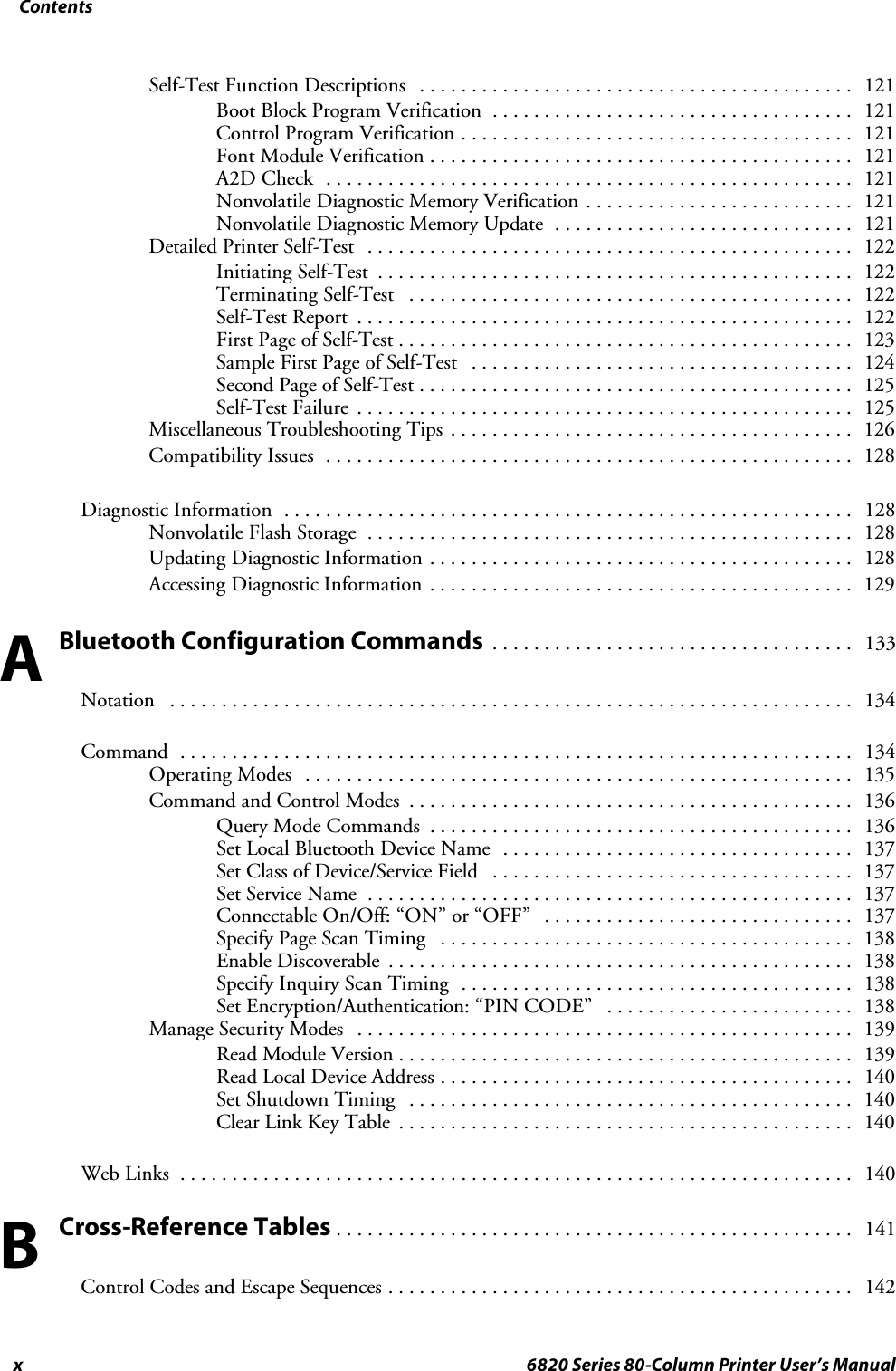 Contentsx 6820 Series 80-Column Printer User’s ManualSelf-Test Function Descriptions 121..........................................Boot Block Program Verification 121...................................Control Program Verification 121......................................Font Module Verification 121.........................................A2D Check 121...................................................Nonvolatile Diagnostic Memory Verification 121..........................Nonvolatile Diagnostic Memory Update 121.............................Detailed Printer Self-Test 122...............................................Initiating Self-Test 122..............................................Terminating Self-Test 122...........................................Self-Test Report 122................................................First Page of Self-Test 123............................................Sample First Page of Self-Test 124.....................................Second Page of Self-Test 125..........................................Self-Test Failure 125................................................Miscellaneous Troubleshooting Tips 126.......................................Compatibility Issues 128...................................................Diagnostic Information 128.......................................................Nonvolatile Flash Storage 128...............................................Updating Diagnostic Information 128.........................................Accessing Diagnostic Information 129.........................................Bluetooth Configuration Commands133...................................Notation 134..................................................................Command 134.................................................................Operating Modes 135.....................................................Command and Control Modes 136...........................................Query Mode Commands 136.........................................Set Local Bluetooth Device Name 137..................................Set Class of Device/Service Field 137...................................Set Service Name 137...............................................Connectable On/Off: “ON” or “OFF” 137..............................Specify Page Scan Timing 138........................................Enable Discoverable 138.............................................Specify Inquiry Scan Timing 138......................................Set Encryption/Authentication: “PIN CODE” 138........................Manage Security Modes 139................................................Read Module Version 139............................................Read Local Device Address 140........................................Set Shutdown Timing 140...........................................Clear Link Key Table 140............................................Web Links 140.................................................................Cross-Reference Tables141..................................................Control Codes and Escape Sequences 142.............................................AB