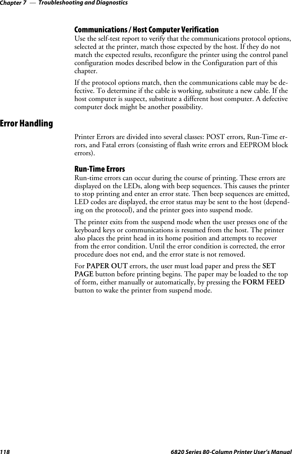 Troubleshooting and DiagnosticsChapter —7118 6820 Series 80-Column Printer User’s ManualCommunications / Host Computer VerificationUse the self-test report to verify that the communications protocol options,selected at the printer, match those expected by the host. If they do notmatch the expected results, reconfigure the printer using the control panelconfiguration modes described below in the Configuration part of thischapter.If the protocol options match, then the communications cable may be de-fective. To determine if the cable is working, substitute a new cable. If thehost computer is suspect, substitute a different host computer. A defectivecomputer dock might be another possibility.Error HandlingPrinter Errors are divided into several classes: POST errors, Run-Time er-rors, and Fatal errors (consisting of flash write errors and EEPROM blockerrors).Run-Time ErrorsRun-time errors can occur during the course of printing. These errors aredisplayed on the LEDs, along with beep sequences. This causes the printerto stop printing and enter an error state. Then beep sequences are emitted,LED codes are displayed, the error status may be sent to the host (depend-ing on the protocol), and the printer goes into suspend mode.The printer exits from the suspend mode when the user presses one of thekeyboard keys or communications is resumed from the host. The printeralso places the print head in its home position and attempts to recoverfrom the error condition. Until the error condition is corrected, the errorprocedure does not end, and the error state is not removed.For PAPER OUT errors, the user must load paper and press the SETPAGE button before printing begins. The paper may be loaded to the topof form, either manually or automatically, by pressing the FORM FEEDbutton to wake the printer from suspend mode.