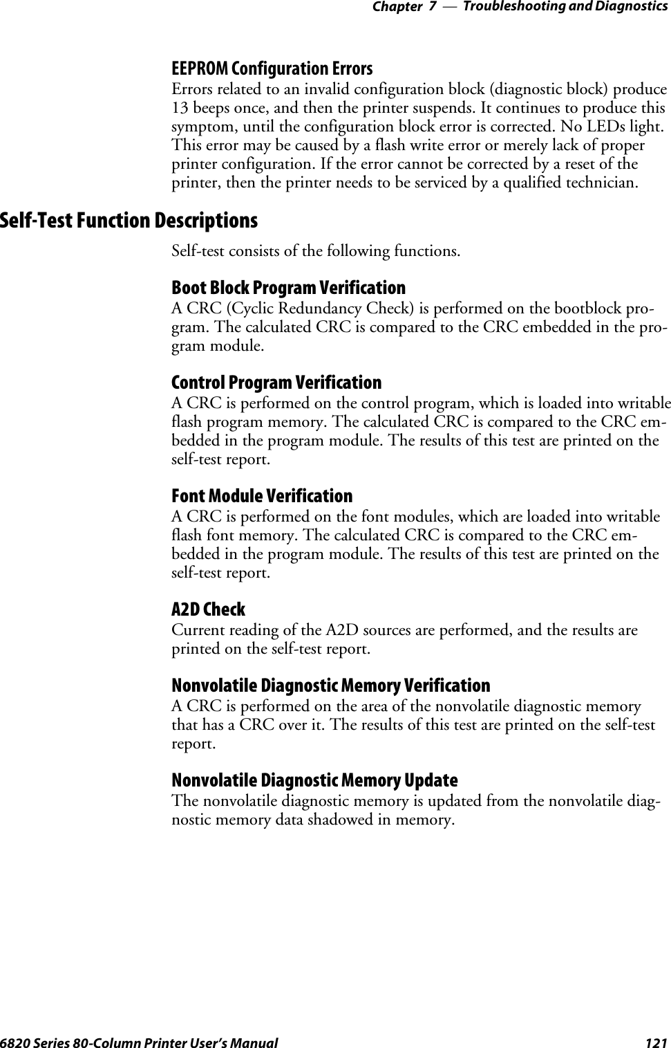 Troubleshooting and Diagnostics—Chapter 71216820 Series 80-Column Printer User’s ManualEEPROM Configuration ErrorsErrors related to an invalid configuration block (diagnostic block) produce13 beeps once, and then the printer suspends. It continues to produce thissymptom, until the configuration block error is corrected. No LEDs light.This error may be caused by a flash write error or merely lack of properprinter configuration. If the error cannot be corrected by a reset of theprinter, then the printer needs to be serviced by a qualified technician.Self-Test Function DescriptionsSelf-test consists of the following functions.Boot Block Program VerificationA CRC (Cyclic Redundancy Check) is performed on the bootblock pro-gram. The calculated CRC is compared to the CRC embedded in the pro-gram module.Control Program VerificationA CRC is performed on the control program, which is loaded into writableflash program memory. The calculated CRC is compared to the CRC em-bedded in the program module. The results of this test are printed on theself-test report.Font Module VerificationA CRC is performed on the font modules, which are loaded into writableflash font memory. The calculated CRC is compared to the CRC em-bedded in the program module. The results of this test are printed on theself-test report.A2D CheckCurrent reading of the A2D sources are performed, and the results areprinted on the self-test report.Nonvolatile Diagnostic Memory VerificationA CRC is performed on the area of the nonvolatile diagnostic memorythat has a CRC over it. The results of this test are printed on the self-testreport.Nonvolatile Diagnostic Memory UpdateThe nonvolatile diagnostic memory is updated from the nonvolatile diag-nostic memory data shadowed in memory.