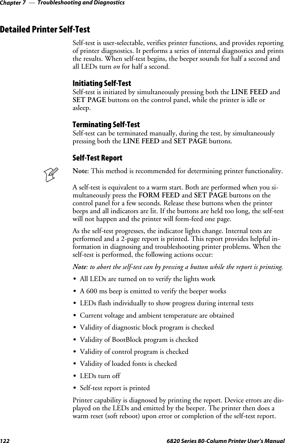 Troubleshooting and DiagnosticsChapter —7122 6820 Series 80-Column Printer User’s ManualDetailed Printer Self-TestSelf-test is user-selectable, verifies printer functions, and provides reportingof printer diagnostics. It performs a series of internal diagnostics and printsthe results. When self-test begins, the beeper sounds for half a second andall LEDs turn on for half a second.Initiating Self-TestSelf-test is initiated by simultaneously pressing both the LINE FEED andSET PAGE buttons on the control panel, while the printer is idle orasleep.Terminating Self-TestSelf-test can be terminated manually, during the test, by simultaneouslypressing both the LINE FEED and SET PAGE buttons.Self-Test ReportNote: This method is recommended for determining printer functionality.A self-test is equivalent to a warm start. Both are performed when you si-multaneously press the FORM FEED and SET PAGE buttons on thecontrol panel for a few seconds. Release these buttons when the printerbeeps and all indicators are lit. If the buttons are held too long, the self-testwill not happen and the printer will form-feed one page.As the self-test progresses, the indicator lights change. Internal tests areperformed and a 2-page report is printed. This report provides helpful in-formation in diagnosing and troubleshooting printer problems.When theself-test is performed, the following actions occur:Note: to abort the self-test can by pressing a button while the report is printing.SAll LEDs are turned on to verify the lights workSA 600 ms beep is emitted to verify the beeper worksSLEDs flash individually to show progress during internal testsSCurrent voltage and ambient temperature are obtainedSValidity of diagnostic block program is checkedSValidity of BootBlock program is checkedSValidity of control program is checkedSValidity of loaded fonts is checkedSLEDs turn offSSelf-test report is printedPrinter capability is diagnosed by printing the report. Device errors are dis-played on the LEDs and emitted by the beeper. The printer then does awarm reset (soft reboot) upon error or completion of the self-test report.
