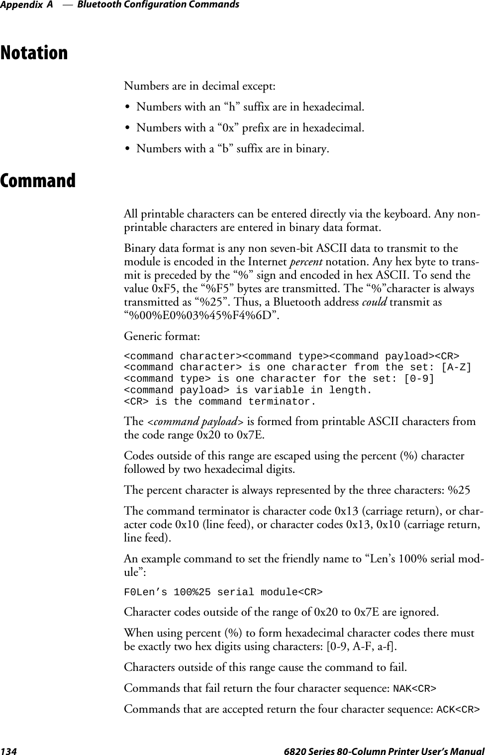 Bluetooth Configuration CommandsAppendix —A134 6820 Series 80-Column Printer User’s ManualNotationNumbers are in decimal except:SNumbers with an “h” suffix are in hexadecimal.SNumbers with a “0x” prefix are in hexadecimal.SNumbers with a “b” suffix are in binary.CommandAll printable characters can be entered directly via the keyboard. Any non-printable characters are entered in binary data format.Binary data format is any non seven-bit ASCII data to transmit to themodule is encoded in the Internet percent notation. Any hex byte to trans-mit is preceded by the “%” sign and encoded in hex ASCII. To send thevalue 0xF5, the “%F5” bytes are transmitted. The “%”character is alwaystransmitted as “%25”. Thus, a Bluetooth address could transmit as“%00%E0%03%45%F4%6D”.Generic format:&lt;command character&gt;&lt;command type&gt;&lt;command payload&gt;&lt;CR&gt;&lt;command character&gt; is one character from the set: [A-Z]&lt;command type&gt; is one character for the set: [0-9]&lt;command payload&gt; is variable in length.&lt;CR&gt; is the command terminator.The &lt;command payload&gt; is formed from printable ASCII characters fromthe code range 0x20 to 0x7E.Codes outside of this range are escaped using the percent (%) characterfollowed by two hexadecimal digits.The percent character is always represented by the three characters: %25The command terminator is character code 0x13 (carriage return), or char-acter code 0x10 (line feed), or character codes 0x13, 0x10 (carriage return,line feed).An example command to set the friendly name to “Len’s 100% serial mod-ule”:F0Len’s 100%25 serial module&lt;CR&gt;Character codes outside of the range of 0x20 to 0x7E are ignored.When using percent (%) to form hexadecimal character codes there mustbe exactly two hex digits using characters: [0-9, A-F, a-f].Characters outside of this range cause the command to fail.Commands that fail return the four character sequence:NAK&lt;CR&gt;Commands that are accepted return the four character sequence:ACK&lt;CR&gt;