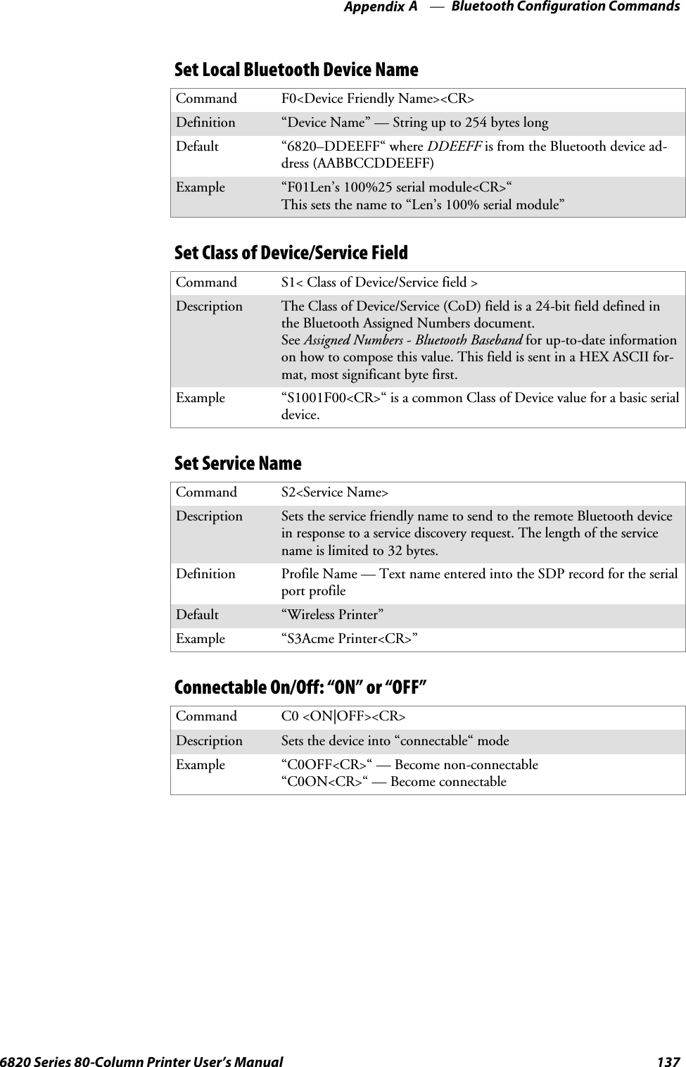 Bluetooth Configuration CommandsAppendix —A1376820 Series 80-Column Printer User’s ManualSet Local Bluetooth Device NameCommand F0&lt;Device Friendly Name&gt;&lt;CR&gt;Definition “Device Name” — String up to 254 bytes longDefault “6820–DDEEFF“ where DDEEFF is from the Bluetooth device ad-dress (AABBCCDDEEFF)Example “F01Len’s 100%25 serial module&lt;CR&gt;“This sets the name to “Len’s 100% serial module”Set Class of Device/Service FieldCommand S1&lt; Class of Device/Service field &gt;Description The Class of Device/Service (CoD) field is a 24-bit field defined inthe Bluetooth Assigned Numbers document.See Assigned Numbers - Bluetooth Baseband for up-to-date informationon how to compose this value. This field is sent in a HEX ASCII for-mat, most significant byte first.Example “S1001F00&lt;CR&gt;“ is a common Class of Device value for a basic serialdevice.Set Service NameCommand S2&lt;Service Name&gt;Description Sets the service friendly name to send to the remote Bluetooth devicein response to a service discovery request. The length of the servicename is limited to 32 bytes.Definition Profile Name — Text name entered into the SDP record for the serialport profileDefault “Wireless Printer”Example “S3Acme Printer&lt;CR&gt;”Connectable On/Off: “ON” or “OFF”Command C0 &lt;ON|OFF&gt;&lt;CR&gt;Description Sets the device into “connectable“ modeExample “C0OFF&lt;CR&gt;“ — Become non-connectable“C0ON&lt;CR&gt;“ — Become connectable