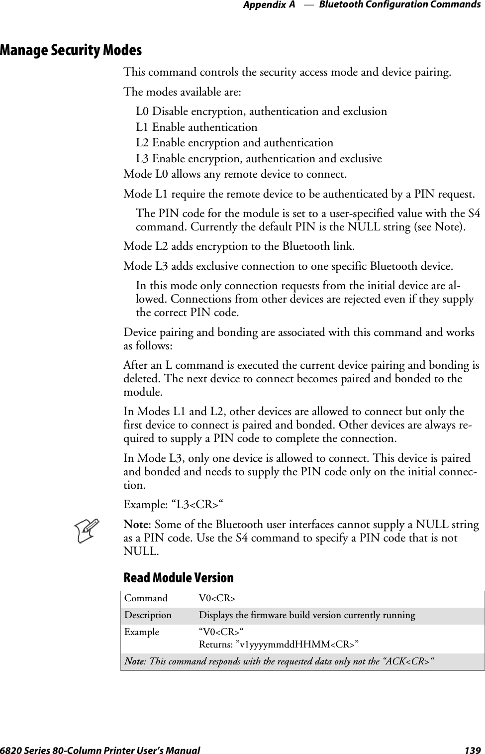 Bluetooth Configuration CommandsAppendix —A1396820 Series 80-Column Printer User’s ManualManage Security ModesThis command controls the security access mode and device pairing.Themodesavailableare:L0 Disable encryption, authentication and exclusionL1 Enable authenticationL2 Enable encryption and authenticationL3 Enable encryption, authentication and exclusiveMode L0 allows any remote device to connect.Mode L1 require the remote device to be authenticated by a PIN request.The PIN code for the module is set to a user-specified value with the S4command. Currently the default PIN is the NULL string (see Note).Mode L2 adds encryption to the Bluetooth link.Mode L3 adds exclusive connection to one specific Bluetooth device.In this mode only connection requests from the initial device are al-lowed. Connections from other devices are rejected even if they supplythe correct PIN code.Device pairing and bonding are associated with this command and worksas follows:After an L command is executed the current device pairing and bonding isdeleted. The next device to connect becomes paired and bonded to themodule.In Modes L1 and L2, other devices are allowed to connect but only thefirst device to connect is paired and bonded. Other devices are always re-quired to supply a PIN code to complete the connection.In Mode L3, only one device is allowed to connect. This device is pairedand bonded and needs to supply the PIN code only on the initial connec-tion.Example: “L3&lt;CR&gt;“Note: Some of the Bluetooth user interfaces cannot supply a NULL stringas a PIN code. Use the S4 command to specify a PIN code that is notNULL.Read Module VersionCommand V0&lt;CR&gt;Description Displays the firmware build version currently runningExample “V0&lt;CR&gt;“Returns: ”v1yyyymmddHHMM&lt;CR&gt;”Note: This command responds with the requested data only not the “ACK&lt;CR&gt;“