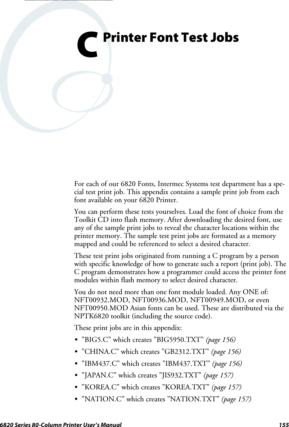 1556820 Series 80-Column Printer User’s ManualPrinterFontTestJobsCFor each of our 6820 Fonts, Intermec Systems test department has a spe-cial test print job. This appendix contains a sample print job from eachfont available on your 6820 Printer.You can perform these tests yourselves. Load the font of choice from theToolkit CD into flash memory. After downloading the desired font, useany of the sample print jobs to reveal the character locations within theprintermemory.Thesampletestprintjobsareformatedasamemorymapped and could be referenced to select a desired character.These test print jobs originated from running a C program by a personwith specific knowledge of how to generate such a report (print job). TheC program demonstrates how a programmer could access the printer fontmodules within flash memory to select desired character.You do not need more than one font module loaded. Any ONE of:NFT00932.MOD, NFT00936.MOD, NFT00949.MOD, or evenNFT00950.MOD Asian fonts can be used. These are distributed via theNPTK6820 toolkit (including the source code).Theseprintjobsareinthisappendix:S”BIG5.C” which creates ”BIG5950.TXT” (page 156)S”CHINA.C” which creates ”GB2312.TXT” (page 156)S”IBM437.C” which creates ”IBM437.TXT” (page 156)S”JAPAN.C” which creates ”JIS932.TXT” (page 157)S”KOREA.C” which creates ”KOREA.TXT” (page 157)S”NATION.C” which creates ”NATION.TXT” (page 157)