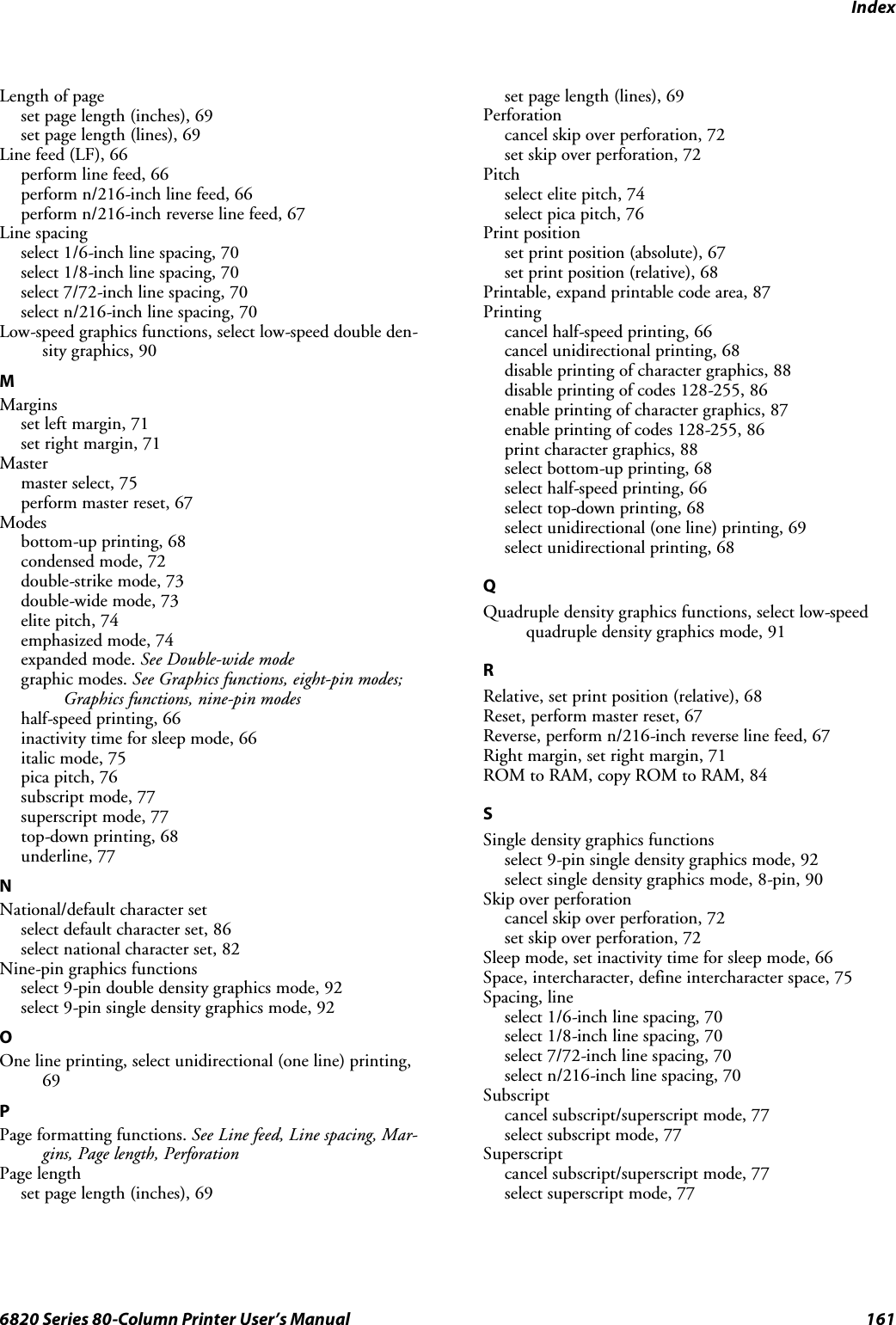 Index1616820 Series 80-Column Printer User’s ManualLength of pageset page length (inches), 69set page length (lines), 69Line feed (LF), 66perform line feed, 66perform n/216-inch line feed, 66perform n/216-inch reverse line feed, 67Line spacingselect 1/6-inch line spacing, 70select 1/8-inch line spacing, 70select 7/72-inch line spacing, 70select n/216-inch line spacing, 70Low-speed graphics functions, select low-speed double den-sity graphics, 90MMarginssetleftmargin,71set right margin, 71Mastermaster select, 75perform master reset, 67Modesbottom-up printing, 68condensed mode, 72double-strike mode, 73double-wide mode, 73elite pitch, 74emphasized mode, 74expanded mode. See Double-wide modegraphic modes. See Graphics functions, eight-pin modes;Graphics functions, nine-pin modeshalf-speed printing, 66inactivity time for sleep mode, 66italic mode, 75pica pitch, 76subscript mode, 77superscript mode, 77top-down printing, 68underline, 77NNational/default character setselect default character set, 86select national character set, 82Nine-pin graphics functionsselect 9-pin double density graphics mode, 92select 9-pin single density graphics mode, 92OOne line printing, select unidirectional (one line) printing,69PPage formatting functions. SeeLinefeed,Linespacing,Mar-gins, Page length, PerforationPage lengthset page length (inches), 69set page length (lines), 69Perforationcancel skip over perforation, 72set skip over perforation, 72Pitchselect elite pitch, 74select pica pitch, 76Print positionset print position (absolute), 67set print position (relative), 68Printable, expand printable code area, 87Printingcancel half-speed printing, 66cancel unidirectional printing, 68disable printing of character graphics, 88disable printing of codes 128-255, 86enable printing of character graphics, 87enable printing of codes 128-255, 86print character graphics, 88select bottom-up printing, 68select half-speed printing, 66select top-down printing, 68select unidirectional (one line) printing, 69select unidirectional printing, 68QQuadruple density graphics functions, select low-speedquadruple density graphics mode, 91RRelative, set print position (relative), 68Reset, perform master reset, 67Reverse, perform n/216-inch reverse line feed, 67Right margin, set right margin, 71ROM to RAM, copy ROM to RAM, 84SSingle density graphics functionsselect 9-pin single density graphics mode, 92select single density graphics mode, 8-pin, 90Skip over perforationcancel skip over perforation, 72set skip over perforation, 72Sleep mode, set inactivity time for sleep mode, 66Space, intercharacter, define intercharacter space, 75Spacing, lineselect 1/6-inch line spacing, 70select 1/8-inch line spacing, 70select 7/72-inch line spacing, 70select n/216-inch line spacing, 70Subscriptcancel subscript/superscript mode, 77select subscript mode, 77Superscriptcancel subscript/superscript mode, 77select superscript mode, 77