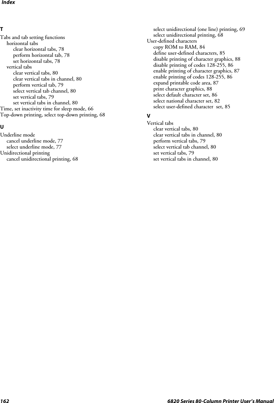 Index162 6820 Series 80-Column Printer User’s ManualTTabs and tab setting functionshorizontal tabsclear horizontal tabs, 78perform horizontal tab, 78set horizontal tabs, 78vertical tabsclear vertical tabs, 80clear vertical tabs in channel, 80perform vertical tab, 79select vertical tab channel, 80set vertical tabs, 79set vertical tabs in channel, 80Time, set inactivity time for sleep mode, 66Top-down printing, select top-down printing, 68UUnderline modecancel underline mode, 77select underline mode, 77Unidirectional printingcancel unidirectional printing, 68select unidirectional (one line) printing, 69select unidirectional printing, 68User-defined characterscopy ROM to RAM, 84define user-defined characters, 85disable printing of character graphics, 88disable printing of codes 128-255, 86enable printing of character graphics, 87enable printing of codes 128-255, 86expand printable code area, 87print character graphics, 88select default character set, 86select national character set, 82select user-defined character set, 85VVertical tabsclear vertical tabs, 80clear vertical tabs in channel, 80perform vertical tabs, 79select vertical tab channel, 80set vertical tabs, 79set vertical tabs in channel, 80