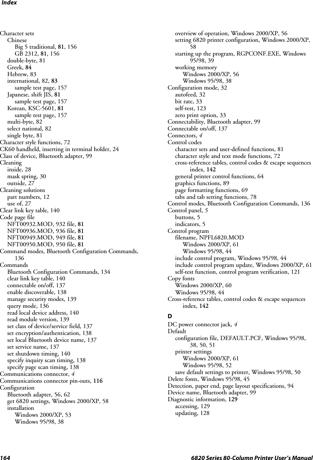 Index164 6820 Series 80-Column Printer User’s ManualCharacter setsChineseBig 5 traditional, 81, 156GB 2312, 81, 156double-byte, 81Greek, 84Hebrew, 83international, 82, 83sample test page, 157Japanese, shift JIS, 81sample test page, 157Korean, KSC-5601, 81sample test page, 157multi-byte, 82select national, 82single byte, 81Character style functions, 72CK60 handheld, inserting in terminal holder, 24Class of device, Bluetooth adapter, 99Cleaninginside, 28mask spring, 30outside, 27Cleaning solutionspart numbers, 12use of, 27Clear link key table, 140Code page fileNFT00932.MOD, 932 file, 81NFT00936.MOD, 936 file, 81NFT00949.MOD, 949 file, 81NFT00950.MOD, 950 file, 81Command modes, Bluetooth Configuration Commands,136CommandsBluetooth Configuration Commands, 134clear link key table, 140connectable on/off, 137enable discoverable, 138manage security modes, 139query mode, 136read local device address, 140read module version, 139set class of device/service field, 137set encryption/authentication, 138set local Bluetooth device name, 137set service name, 137set shutdown timing, 140specify inquiry scan timing, 138specify page scan timing, 138Communications connector, 4Communications connector pin-outs, 116ConfigurationBluetooth adapter, 56, 62get 6820 settings, Windows 2000/XP, 58installationWindows 2000/XP, 53Windows 95/98, 38overview of operation, Windows 2000/XP, 56setting 6820 printer configuration, Windows 2000/XP,58starting up the program, RGPCONF.EXE, Windows95/98, 39working memoryWindows 2000/XP, 56Windows 95/98, 38Configuration mode, 32autofeed, 32bit rate, 33self-test, 123zero print option, 33Connectability, Bluetooth adapter, 99Connectable on/off, 137Connectors, 4Control codescharacter sets and user-defined functions, 81character style and text mode functions, 72cross-reference tables, control codes &amp; escape sequencesindex, 142general printer control functions, 64graphics functions, 89page formatting functions, 69tabs and tab setting functions, 78Control modes, Bluetooth Configuration Commands, 136Control panel, 5buttons, 5indicators, 5Control programfilename, NPFL6820.MODWindows 2000/XP, 61Windows 95/98, 44include control program, Windows 95/98, 44include control program update, Windows 2000/XP, 61self-test function, control program verification, 121Copy fontsWindows 2000/XP, 60Windows 95/98, 44Cross-reference tables, control codes &amp; escape sequencesindex, 142DDC power connector jack, 4Defaultconfiguration file, DEFAULT.PCF, Windows 95/98,38, 50, 51printer settingsWindows 2000/XP, 61Windows 95/98, 52save default settings to printer, Windows 95/98, 50Delete fonts, Windows 95/98, 45Detection, paper end, page layout specifications, 94Device name, Bluetooth adapter, 99Diagnostic information, 129accessing, 129updating, 128