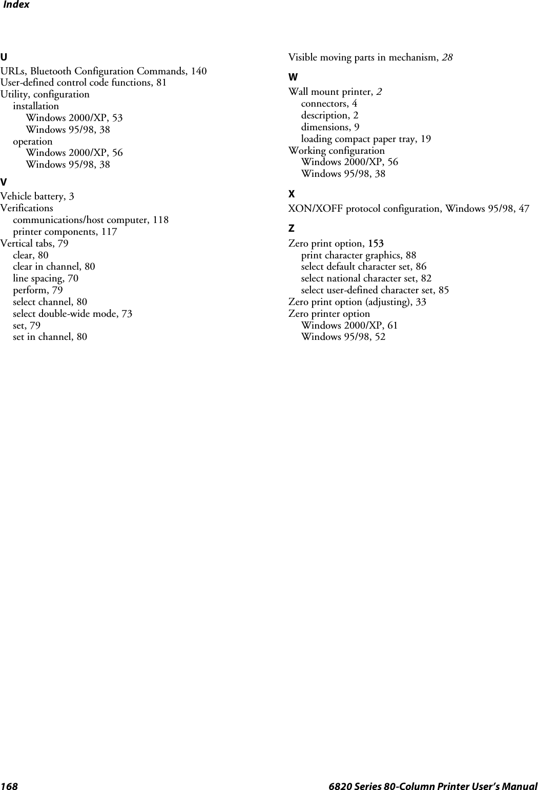 Index168 6820 Series 80-Column Printer User’s ManualUURLs, Bluetooth Configuration Commands, 140User-defined control code functions, 81Utility, configurationinstallationWindows 2000/XP, 53Windows 95/98, 38operationWindows 2000/XP, 56Windows 95/98, 38VVehicle battery, 3Verificationscommunications/host computer, 118printer components, 117Vertical tabs, 79clear, 80clear in channel, 80line spacing, 70perform, 79select channel, 80select double-wide mode, 73set, 79set in channel, 80Visible moving parts in mechanism, 28WWall mount printer, 2connectors, 4description, 2dimensions, 9loading compact paper tray, 19Working configurationWindows 2000/XP, 56Windows 95/98, 38XXON/XOFF protocol configuration, Windows 95/98, 47ZZero print option, 153print character graphics, 88select default character set, 86select national character set, 82select user-defined character set, 85Zero print option (adjusting), 33Zero printer optionWindows 2000/XP, 61Windows 95/98, 52