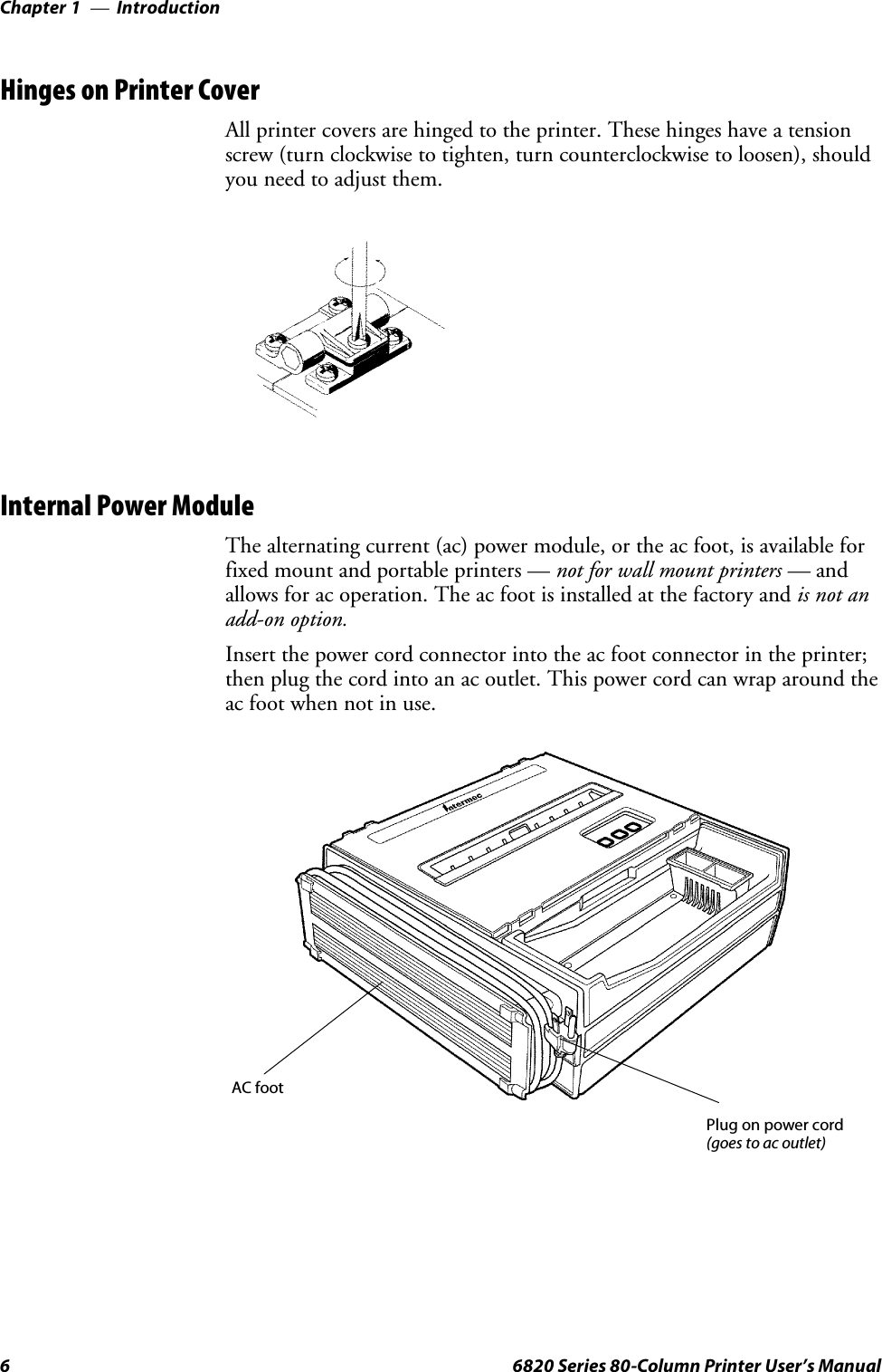 IntroductionChapter —16 6820 Series 80-Column Printer User’s ManualHinges on Printer CoverAll printer covers are hinged to the printer. These hinges have a tensionscrew (turn clockwise to tighten, turn counterclockwise to loosen), shouldyou need to adjust them.Internal Power ModuleThe alternating current (ac) power module, or the ac foot, is available forfixedmountandportableprinters—notforwallmountprinters—andallows for ac operation. The ac foot is installed at the factory and is not anadd-on option.Insert the power cord connector into the ac foot connector in the printer;then plug the cord into an ac outlet. This power cord can wrap around theac foot when not in use.AC footPlug on power cord(goes to ac outlet)