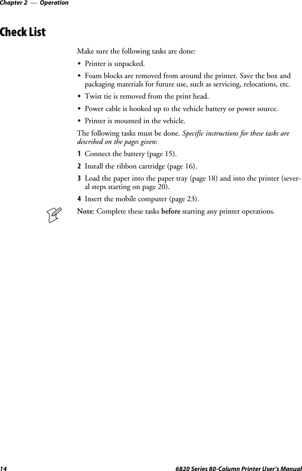 OperationChapter —214 6820 Series 80-Column Printer User’s ManualCheck ListMake sure the following tasks are done:SPrinter is unpacked.SFoam blocks are removed from around the printer. Save the box andpackaging materials for future use, such as servicing, relocations, etc.STwist tie is removed from the print head.SPower cable is hooked up to the vehicle battery or power source.SPrinter is mounted in the vehicle.The following tasks must be done. Specific instructions for these tasks aredescribed on the pages given:1Connect the battery (page 15).2Install the ribbon cartridge (page 16).3Load the paper into the paper tray (page 18) and into the printer (sever-al steps starting on page 20).4Insertthemobilecomputer(page23).Note: Complete these tasks before starting any printer operations.