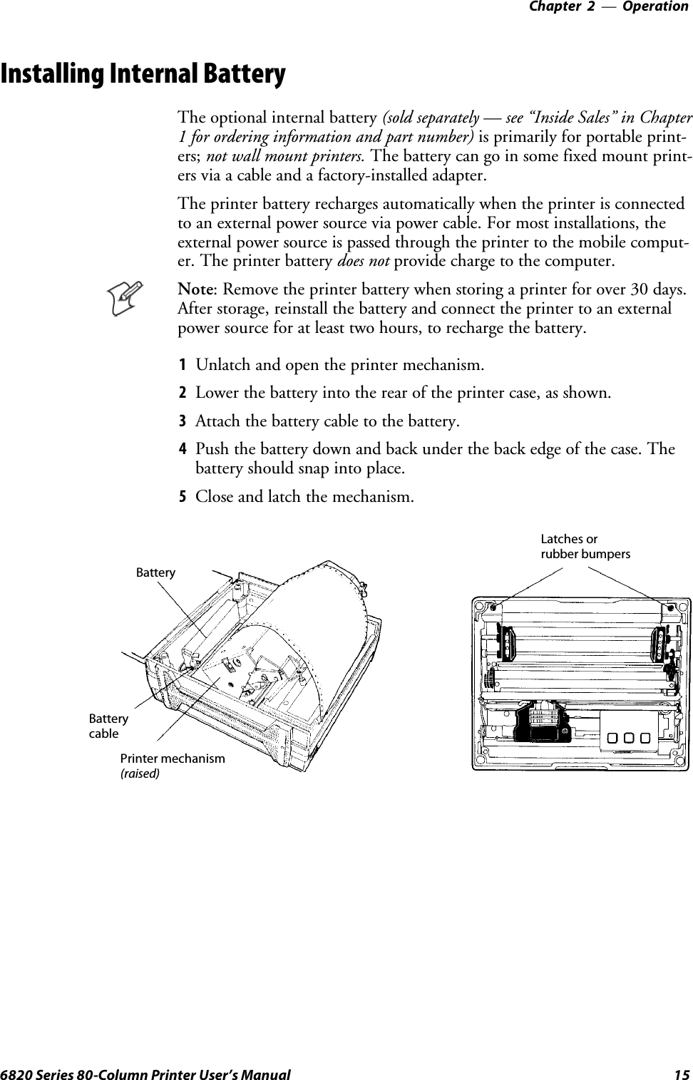 Operation—Chapter 2156820 Series 80-Column Printer User’s ManualInstalling Internal BatteryThe optional internal battery (sold separately — see “Inside Sales” in Chapter1 for ordering information and part number) is primarily for portable print-ers; not wall mount printers. Thebatterycangoinsomefixedmountprint-ers via a cable and a factory-installed adapter.The printer battery recharges automatically when the printer is connectedto an external power source via power cable. For most installations, theexternal power source is passed through the printer to the mobile comput-er. The printer battery does not providechargetothecomputer.Note: Remove the printer battery when storing a printer for over 30 days.After storage, reinstall the battery and connect the printer to an externalpower source for at least two hours, to recharge the battery.1Unlatch and open the printer mechanism.2Lower the battery into the rear of the printer case, as shown.3Attach the battery cable to the battery.4Push the battery down and back under the back edge of the case. Thebattery should snap into place.5Close and latch the mechanism.BatteryBatterycablePrinter mechanism(raised)Latches orrubber bumpers