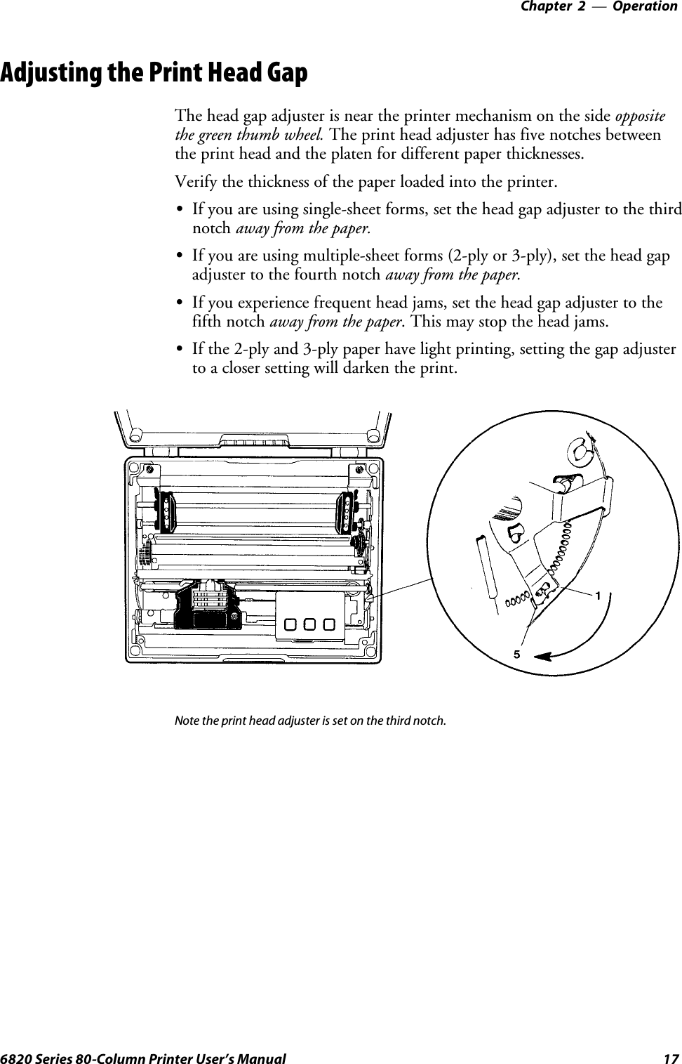 Operation—Chapter 2176820 Series 80-Column Printer User’s ManualAdjusting the Print Head GapThe head gap adjuster is near the printer mechanism on the side oppositethe green thumb wheel. The print head adjuster has five notches betweenthe print head and the platen for different paper thicknesses.Verify the thickness of the paper loaded into the printer.SIf you are using single-sheet forms, set the head gap adjuster to the thirdnotch away from the paper.SIf you are using multiple-sheet forms (2-ply or 3-ply), set the head gapadjuster to the fourth notch away from the paper.SIf you experience frequent head jams, set the head gap adjuster to thefifth notch away from the paper. This may stop the head jams.SIf the 2-ply and 3-ply paper have light printing, setting the gap adjusterto a closer setting will darken the print.Note the print head adjuster is set on the third notch.