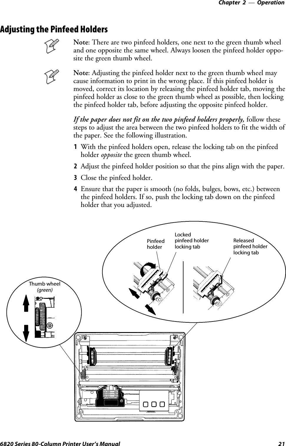 Operation—Chapter 2216820 Series 80-Column Printer User’s ManualAdjusting the Pinfeed HoldersNote: There are two pinfeed holders, one next to the green thumb wheeland one opposite the same wheel. Always loosen the pinfeed holder oppo-site the green thumb wheel.Note: Adjusting the pinfeed holder next to the green thumb wheel maycause information to print in the wrong place. If this pinfeed holder ismoved, correct its location by releasing the pinfeed holder tab, moving thepinfeed holder as close to the green thumb wheel as possible, then lockingthe pinfeed holder tab, before adjusting the opposite pinfeed holder.If the paper does not fit on the two pinfeed holders properly, follow thesesteps to adjust the area between the two pinfeed holders to fit the width ofthe paper. See the following illustration.1With the pinfeed holders open, release the locking tab on the pinfeedholder opposite the green thumb wheel.2Adjust the pinfeed holder position so that the pins align with the paper.3Close the pinfeed holder.4Ensure that the paper is smooth (no folds, bulges, bows, etc.) betweenthe pinfeed holders. If so, push the locking tab down on the pinfeedholder that you adjusted.Lockedpinfeed holderlocking tabPinfeedholderReleasedpinfeed holderlocking tabThumb wheel(green)