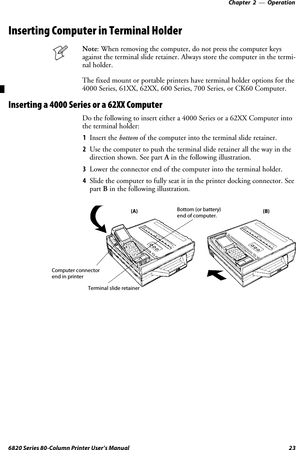 Operation—Chapter 2236820 Series 80-Column Printer User’s ManualInserting Computer in Terminal HolderNote: When removing the computer, do not press the computer keysagainst the terminal slide retainer. Always store the computer in the termi-nal holder.Thefixedmountorportableprintershaveterminalholderoptionsforthe4000 Series, 61XX, 62XX, 600 Series, 700 Series, or CK60 Computer.Inserting a 4000 Series or a 62XX ComputerDo the following to insert either a 4000 Series or a 62XX Computer intothe terminal holder:1Insert the bottom of the computer into the terminal slide retainer.2Use the computer to push the terminal slide retainer all the way in thedirection shown. See part Ain the following illustration.3Lower the connector end of the computer into the terminal holder.4Slide the computer to fully seat it in the printer docking connector. Seepart Bin the following illustration.(A) (B)Bottom (or battery)end of computer.Terminal slide retainerComputer connectorend in printer