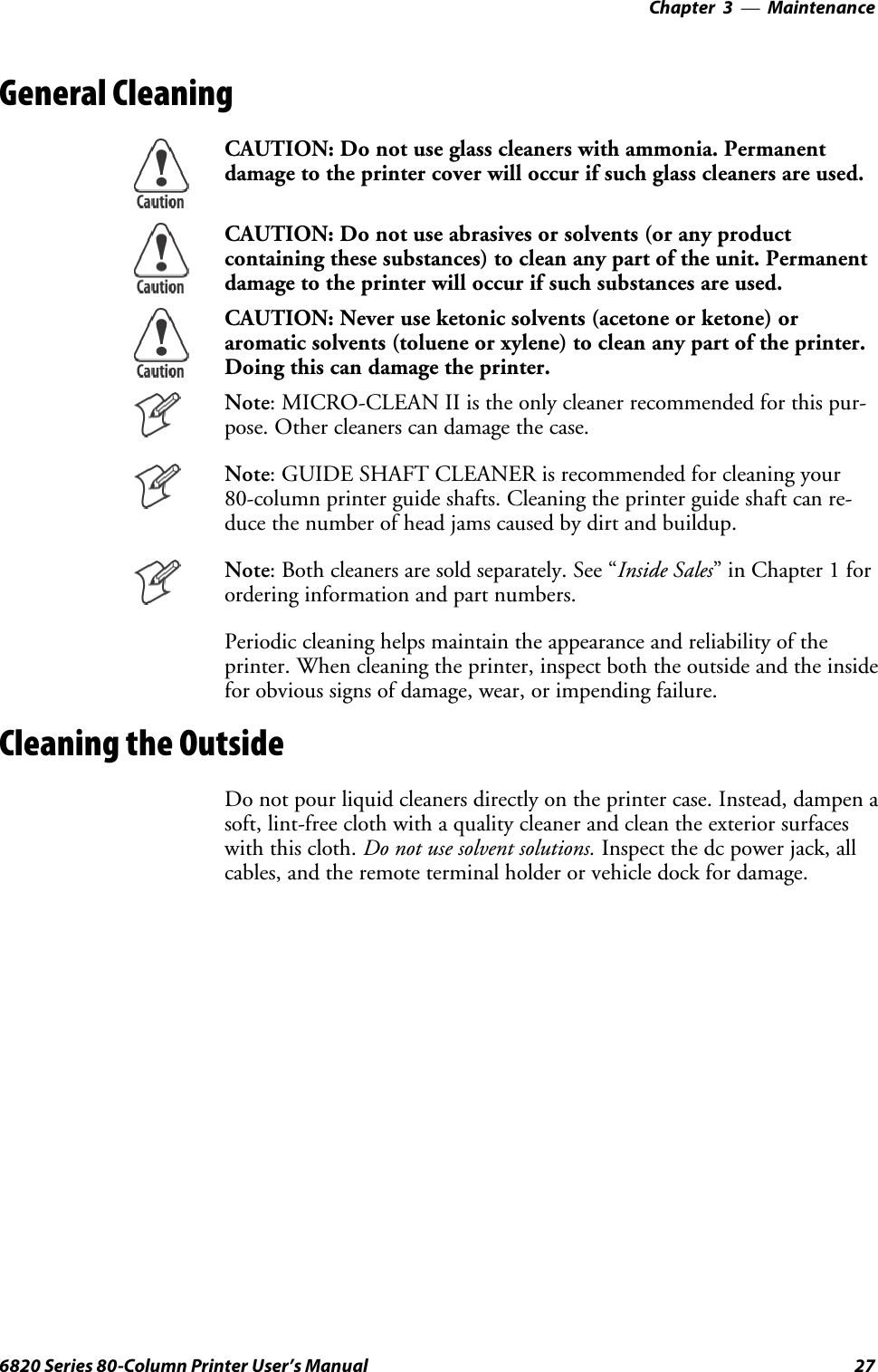 Maintenance—Chapter 3276820 Series 80-Column Printer User’s ManualGeneral CleaningCAUTION: Do not use glass cleaners with ammonia. Permanentdamage to the printer cover will occur if such glass cleaners are used.CAUTION: Do not use abrasives or solvents (or any productcontaining these substances) to clean any part of the unit. Permanentdamage to the printer will occur if such substances are used.CAUTION: Never use ketonic solvents (acetone or ketone) oraromatic solvents (toluene or xylene) to clean any part of the printer.Doing this can damage the printer.Note: MICRO-CLEAN II is the only cleaner recommended for this pur-pose. Other cleaners can damage the case.Note: GUIDE SHAFT CLEANER is recommended for cleaning your80-column printer guide shafts. Cleaning the printer guide shaft can re-duce the number of head jams caused by dirt and buildup.Note: Both cleaners are sold separately. See “Inside Sales”inChapter1forordering information and part numbers.Periodic cleaning helps maintain the appearance and reliability of theprinter. When cleaning the printer, inspect both the outside and the insidefor obvious signs of damage, wear, or impending failure.Cleaning the OutsideDo not pour liquid cleaners directly on the printer case. Instead, dampen asoft, lint-free cloth with a quality cleaner and clean the exterior surfaceswith this cloth. Do not use solvent solutions. Inspect the dc power jack, allcables, and the remote terminal holder or vehicle dock for damage.