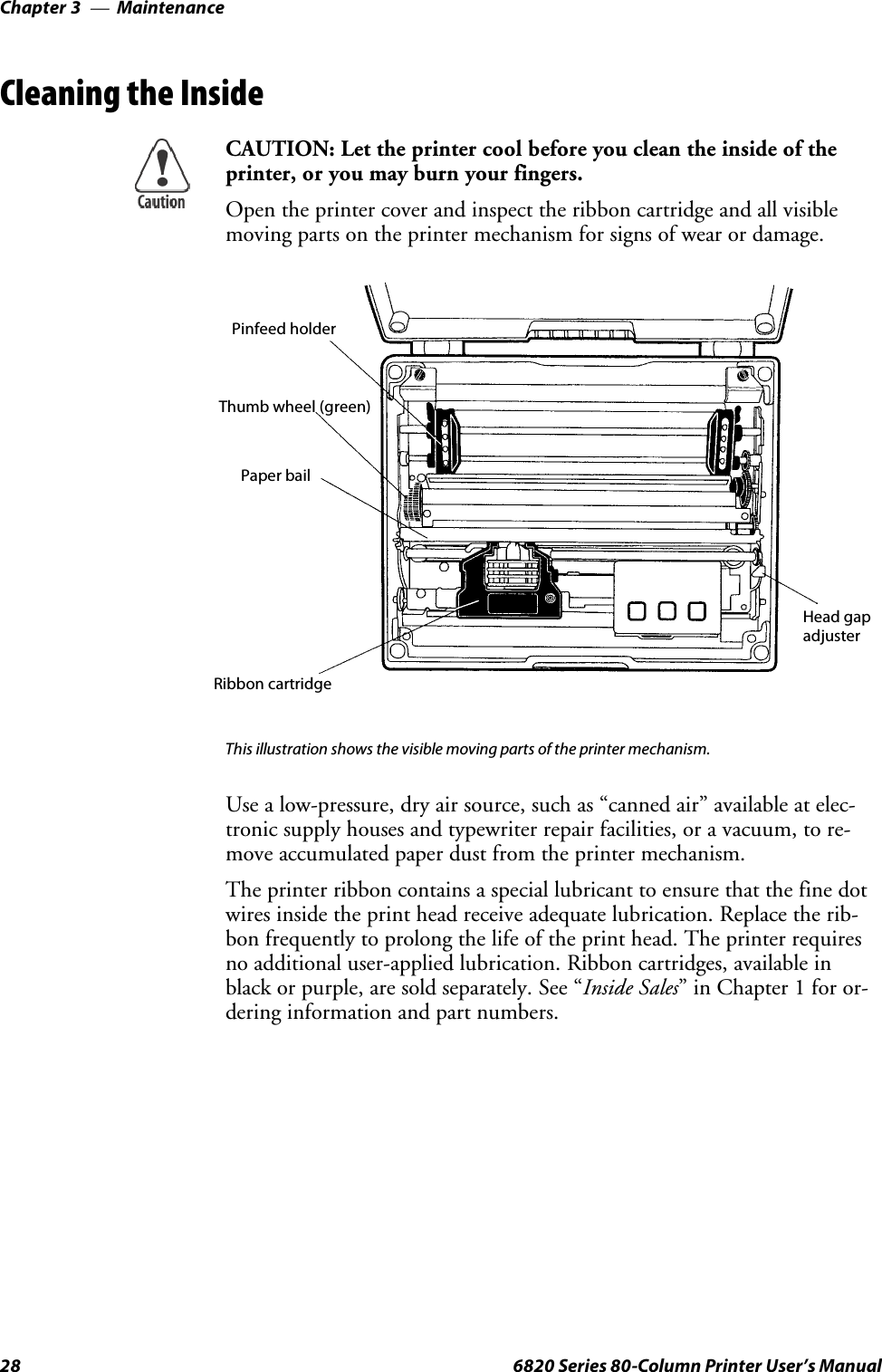 MaintenanceChapter —328 6820 Series 80-Column Printer User’s ManualCleaning the InsideCAUTION: Let the printer cool before you clean the inside of theprinter, or you may burn your fingers.Open the printer cover and inspect the ribbon cartridge and all visiblemoving parts on the printer mechanism for signs of wear or damage.Pinfeed holderThumb wheel (green)Paper bailRibbon cartridgeHead gapadjusterThis illustration shows the visible moving parts of the printer mechanism.Use a low-pressure, dry air source, such as “canned air” available at elec-tronic supply houses and typewriter repair facilities, or a vacuum, to re-move accumulated paper dust from the printer mechanism.The printer ribbon contains a special lubricant to ensure that the fine dotwires inside the print head receive adequate lubrication. Replace the rib-bon frequently to prolong the life of the print head. The printer requiresno additional user-applied lubrication. Ribbon cartridges, available inblack or purple, are sold separately. See “Inside Sales” in Chapter 1 for or-dering information and part numbers.