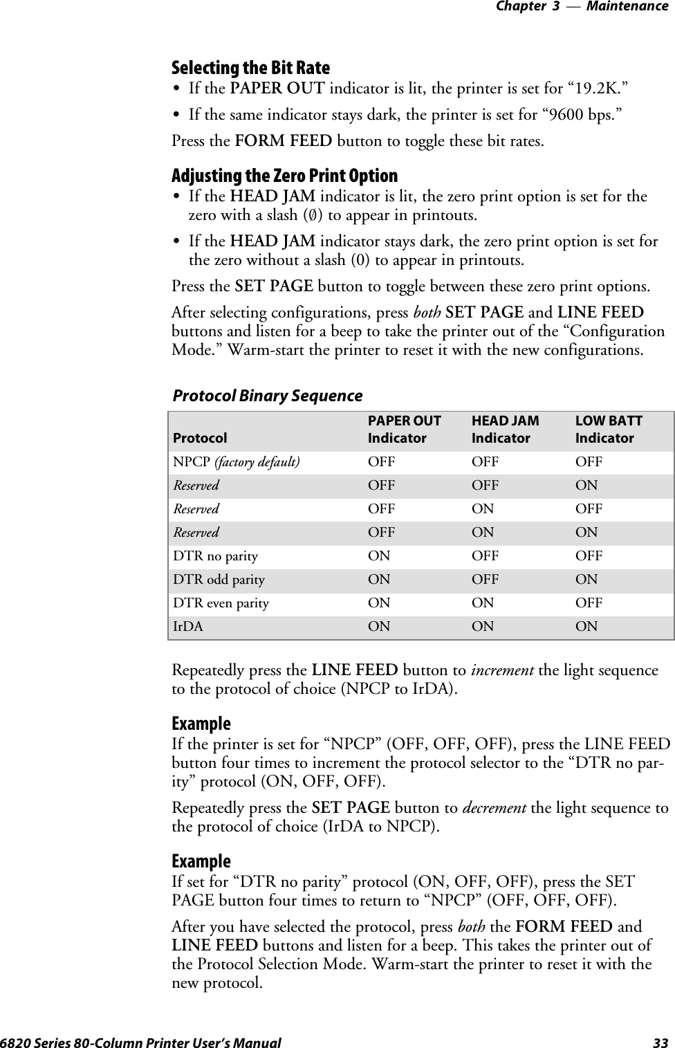 Maintenance—Chapter 3336820 Series 80-Column Printer User’s ManualSelecting the Bit RateSIf the PAPER OUT indicator is lit, the printer is set for “19.2K.”SIf the same indicator stays dark, the printer is set for “9600 bps.”Press the FORM FEED button to toggle these bit rates.Adjusting the Zero Print OptionSIf the HEAD JAM indicator is lit, the zero print option is set for thezero with a slash (4) to appear in printouts.SIf the HEAD JAM indicator stays dark, the zero print option is set forthe zero without a slash (0) to appear in printouts.Press the SET PAGE button to toggle between these zero print options.After selecting configurations, press both SET PAGE and LINE FEEDbuttons and listen for a beep to take the printer out of the “ConfigurationMode.” Warm-start the printer to reset it with the new configurations.Protocol Binary SequenceProtocolPAPER OUTIndicatorHEAD JAMIndicatorLOW BATTIndicatorNPCP (factory default) OFF OFF OFFReserved OFF OFF ONReserved OFF ON OFFReserved OFF ON ONDTR no parity ON OFF OFFDTR odd parity ON OFF ONDTR even parity ON ON OFFIrDA ON ON ONRepeatedly press the LINE FEED button to increment the light sequenceto the protocol of choice (NPCP to IrDA).ExampleIf the printer is set for “NPCP” (OFF, OFF, OFF), press the LINE FEEDbutton four times to increment the protocol selector to the “DTR no par-ity” protocol (ON, OFF, OFF).Repeatedly press the SET PAGE button to decrement the light sequence tothe protocol of choice (IrDA to NPCP).ExampleIf set for “DTR no parity” protocol (ON, OFF, OFF), press the SETPAGE button four times to return to “NPCP” (OFF, OFF, OFF).After you have selected the protocol, press both the FORM FEED andLINE FEED buttons and listen for a beep. This takes the printer out ofthe Protocol Selection Mode. Warm-start the printer to reset it with thenew protocol.