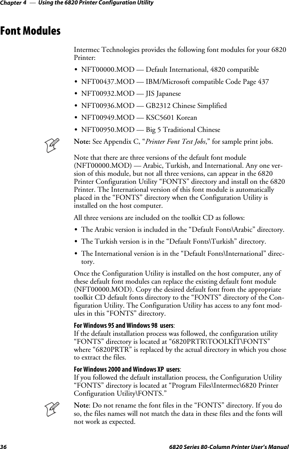 Using the 6820 Printer Configuration UtilityChapter —436 6820 Series 80-Column Printer User’s ManualFont ModulesIntermec Technologies provides the following font modules for your 6820Printer:SNFT00000.MOD — Default International, 4820 compatibleSNFT00437.MOD — IBM/Microsoft compatible Code Page 437SNFT00932.MOD — JIS JapaneseSNFT00936.MOD — GB2312 Chinese SimplifiedSNFT00949.MOD — KSC5601 KoreanSNFT00950.MOD — Big 5 Traditional ChineseNote: See Appendix C, “PrinterFontTestJobs,” for sample print jobs.Note that there are three versions of the default font module(NFT00000.MOD) — Arabic, Turkish, and International. Any one ver-sion of this module, but not all three versions, can appear in the 6820Printer Configuration Utility “FONTS” directory and install on the 6820Printer. The International version of this font module is automaticallyplaced in the “FONTS” directory when the Configuration Utility isinstalled on the host computer.All three versions are included on the toolkit CD as follows:SThe Arabic version is included in the “Default Fonts\Arabic” directory.SThe Turkish version is in the “Default Fonts\Turkish” directory.SThe International version is in the “Default Fonts\International” direc-tory.Once the Configuration Utility is installed on the host computer, any ofthese default font modules can replace the existing default font module(NFT00000.MOD). Copy the desired default font from the appropriatetoolkit CD default fonts directory to the “FONTS” directory of the Con-figuration Utility. The Configuration Utility has access to any font mod-ules in this “FONTS” directory.For Windows 95 and Windows 98 users:If the default installation process was followed, the configuration utility“FONTS” directory is located at “6820PRTR\TOOLKIT\FONTS”where “6820PRTR” is replaced by the actual directory in which you choseto extract the files.For Windows 2000 and Windows XP users:If you followed the default installation process, the Configuration Utility“FONTS” directory is located at “Program Files\Intermec\6820 PrinterConfiguration Utility\FONTS.”Note: Do not rename the font files in the “FONTS” directory. If you doso, the files names will not match the data in these files and the fonts willnot work as expected.